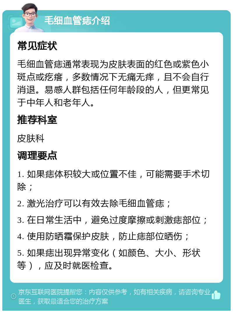 毛细血管痣介绍 常见症状 毛细血管痣通常表现为皮肤表面的红色或紫色小斑点或疙瘩，多数情况下无痛无痒，且不会自行消退。易感人群包括任何年龄段的人，但更常见于中年人和老年人。 推荐科室 皮肤科 调理要点 1. 如果痣体积较大或位置不佳，可能需要手术切除； 2. 激光治疗可以有效去除毛细血管痣； 3. 在日常生活中，避免过度摩擦或刺激痣部位； 4. 使用防晒霜保护皮肤，防止痣部位晒伤； 5. 如果痣出现异常变化（如颜色、大小、形状等），应及时就医检查。