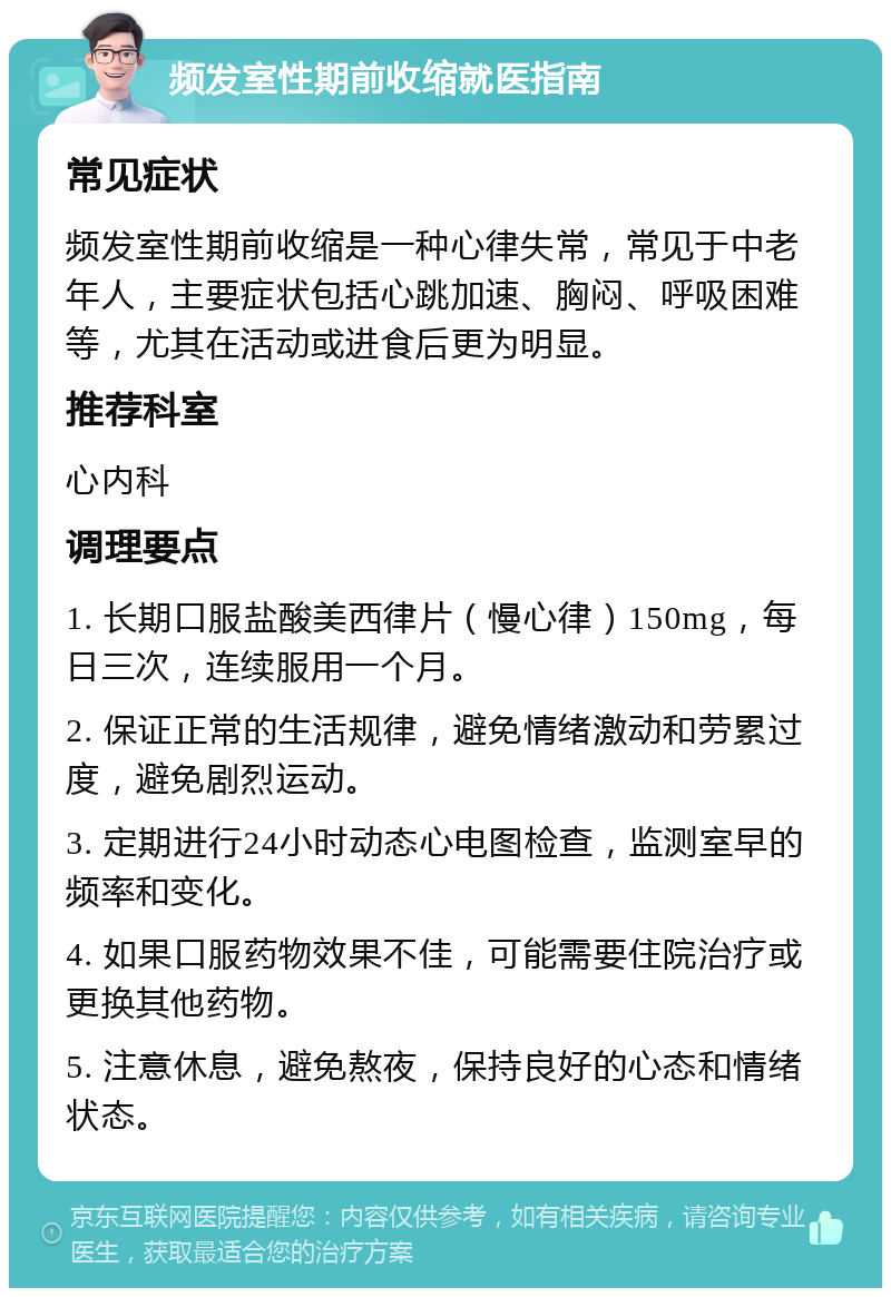 频发室性期前收缩就医指南 常见症状 频发室性期前收缩是一种心律失常，常见于中老年人，主要症状包括心跳加速、胸闷、呼吸困难等，尤其在活动或进食后更为明显。 推荐科室 心内科 调理要点 1. 长期口服盐酸美西律片（慢心律）150mg，每日三次，连续服用一个月。 2. 保证正常的生活规律，避免情绪激动和劳累过度，避免剧烈运动。 3. 定期进行24小时动态心电图检查，监测室早的频率和变化。 4. 如果口服药物效果不佳，可能需要住院治疗或更换其他药物。 5. 注意休息，避免熬夜，保持良好的心态和情绪状态。