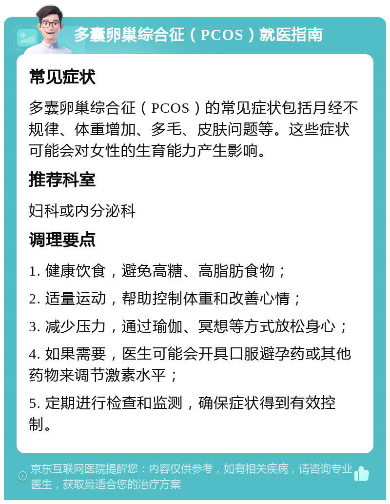 多囊卵巢综合征（PCOS）就医指南 常见症状 多囊卵巢综合征（PCOS）的常见症状包括月经不规律、体重增加、多毛、皮肤问题等。这些症状可能会对女性的生育能力产生影响。 推荐科室 妇科或内分泌科 调理要点 1. 健康饮食，避免高糖、高脂肪食物； 2. 适量运动，帮助控制体重和改善心情； 3. 减少压力，通过瑜伽、冥想等方式放松身心； 4. 如果需要，医生可能会开具口服避孕药或其他药物来调节激素水平； 5. 定期进行检查和监测，确保症状得到有效控制。