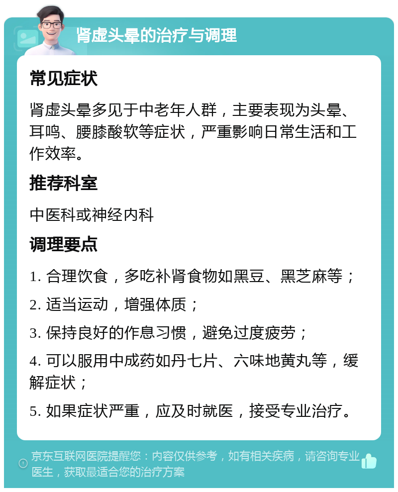 肾虚头晕的治疗与调理 常见症状 肾虚头晕多见于中老年人群，主要表现为头晕、耳鸣、腰膝酸软等症状，严重影响日常生活和工作效率。 推荐科室 中医科或神经内科 调理要点 1. 合理饮食，多吃补肾食物如黑豆、黑芝麻等； 2. 适当运动，增强体质； 3. 保持良好的作息习惯，避免过度疲劳； 4. 可以服用中成药如丹七片、六味地黄丸等，缓解症状； 5. 如果症状严重，应及时就医，接受专业治疗。