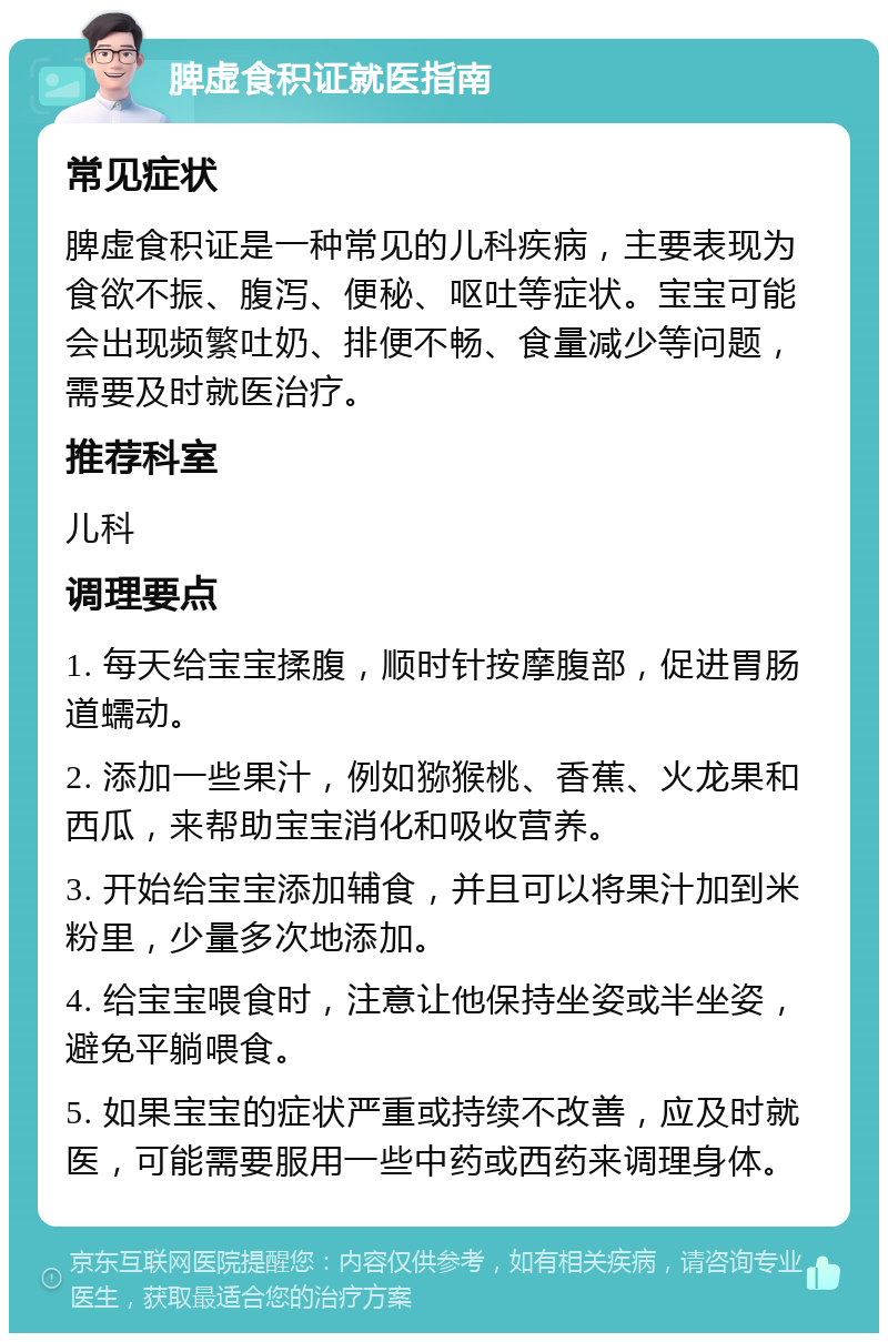 脾虚食积证就医指南 常见症状 脾虚食积证是一种常见的儿科疾病，主要表现为食欲不振、腹泻、便秘、呕吐等症状。宝宝可能会出现频繁吐奶、排便不畅、食量减少等问题，需要及时就医治疗。 推荐科室 儿科 调理要点 1. 每天给宝宝揉腹，顺时针按摩腹部，促进胃肠道蠕动。 2. 添加一些果汁，例如猕猴桃、香蕉、火龙果和西瓜，来帮助宝宝消化和吸收营养。 3. 开始给宝宝添加辅食，并且可以将果汁加到米粉里，少量多次地添加。 4. 给宝宝喂食时，注意让他保持坐姿或半坐姿，避免平躺喂食。 5. 如果宝宝的症状严重或持续不改善，应及时就医，可能需要服用一些中药或西药来调理身体。