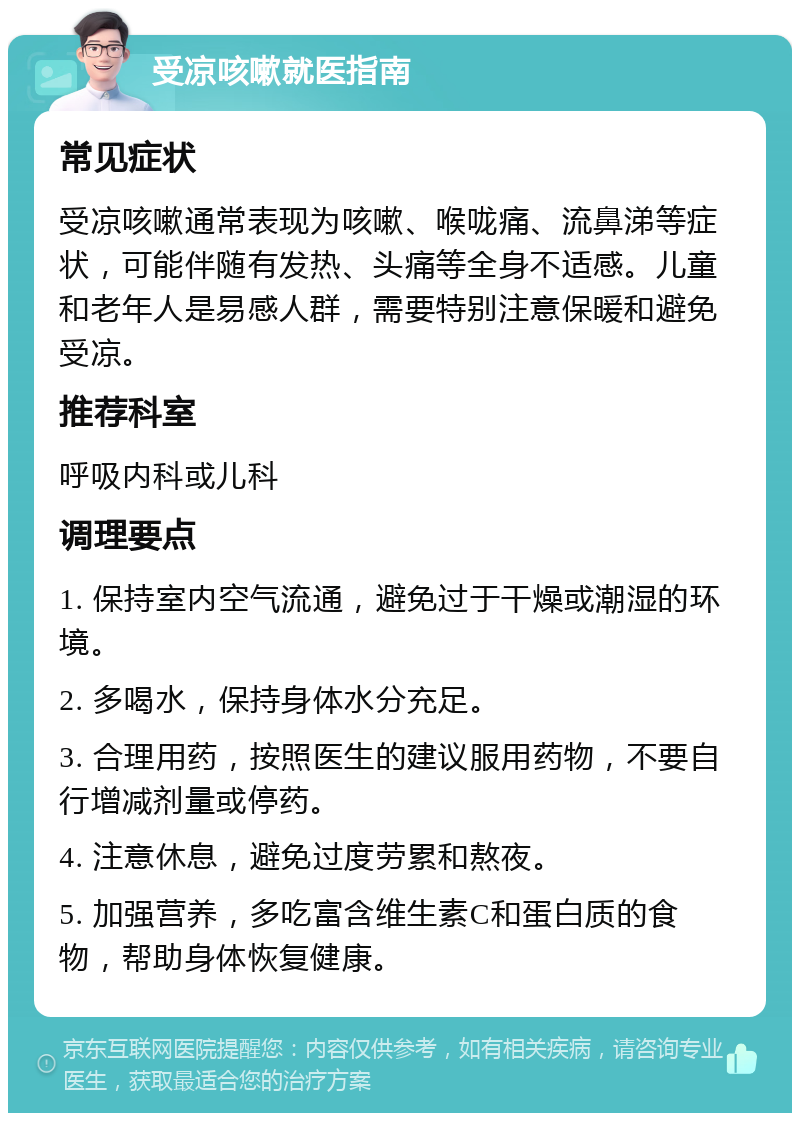 受凉咳嗽就医指南 常见症状 受凉咳嗽通常表现为咳嗽、喉咙痛、流鼻涕等症状，可能伴随有发热、头痛等全身不适感。儿童和老年人是易感人群，需要特别注意保暖和避免受凉。 推荐科室 呼吸内科或儿科 调理要点 1. 保持室内空气流通，避免过于干燥或潮湿的环境。 2. 多喝水，保持身体水分充足。 3. 合理用药，按照医生的建议服用药物，不要自行增减剂量或停药。 4. 注意休息，避免过度劳累和熬夜。 5. 加强营养，多吃富含维生素C和蛋白质的食物，帮助身体恢复健康。