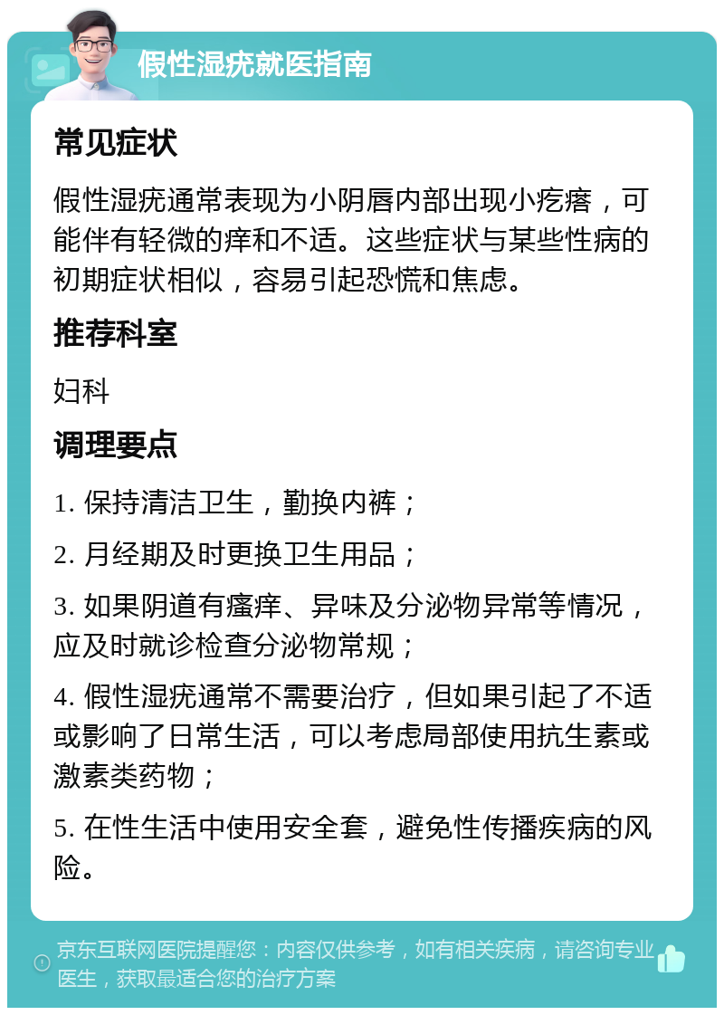 假性湿疣就医指南 常见症状 假性湿疣通常表现为小阴唇内部出现小疙瘩，可能伴有轻微的痒和不适。这些症状与某些性病的初期症状相似，容易引起恐慌和焦虑。 推荐科室 妇科 调理要点 1. 保持清洁卫生，勤换内裤； 2. 月经期及时更换卫生用品； 3. 如果阴道有瘙痒、异味及分泌物异常等情况，应及时就诊检查分泌物常规； 4. 假性湿疣通常不需要治疗，但如果引起了不适或影响了日常生活，可以考虑局部使用抗生素或激素类药物； 5. 在性生活中使用安全套，避免性传播疾病的风险。