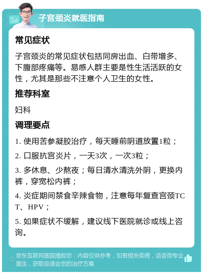 子宫颈炎就医指南 常见症状 子宫颈炎的常见症状包括同房出血、白带增多、下腹部疼痛等。易感人群主要是性生活活跃的女性，尤其是那些不注意个人卫生的女性。 推荐科室 妇科 调理要点 1. 使用苦参凝胶治疗，每天睡前阴道放置1粒； 2. 口服抗宫炎片，一天3次，一次3粒； 3. 多休息、少熬夜；每日清水清洗外阴，更换内裤，穿宽松内裤； 4. 炎症期间禁食辛辣食物，注意每年复查宫颈TCT、HPV； 5. 如果症状不缓解，建议线下医院就诊或线上咨询。