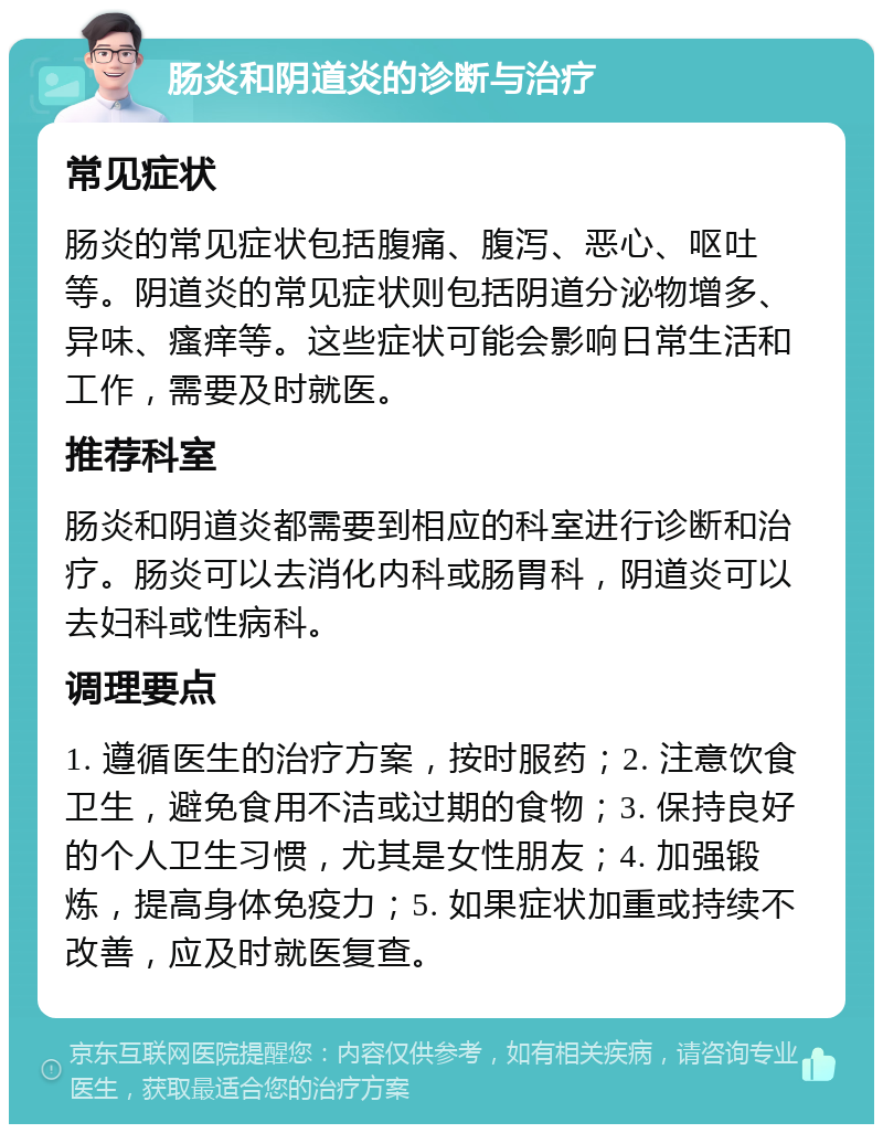 肠炎和阴道炎的诊断与治疗 常见症状 肠炎的常见症状包括腹痛、腹泻、恶心、呕吐等。阴道炎的常见症状则包括阴道分泌物增多、异味、瘙痒等。这些症状可能会影响日常生活和工作，需要及时就医。 推荐科室 肠炎和阴道炎都需要到相应的科室进行诊断和治疗。肠炎可以去消化内科或肠胃科，阴道炎可以去妇科或性病科。 调理要点 1. 遵循医生的治疗方案，按时服药；2. 注意饮食卫生，避免食用不洁或过期的食物；3. 保持良好的个人卫生习惯，尤其是女性朋友；4. 加强锻炼，提高身体免疫力；5. 如果症状加重或持续不改善，应及时就医复查。