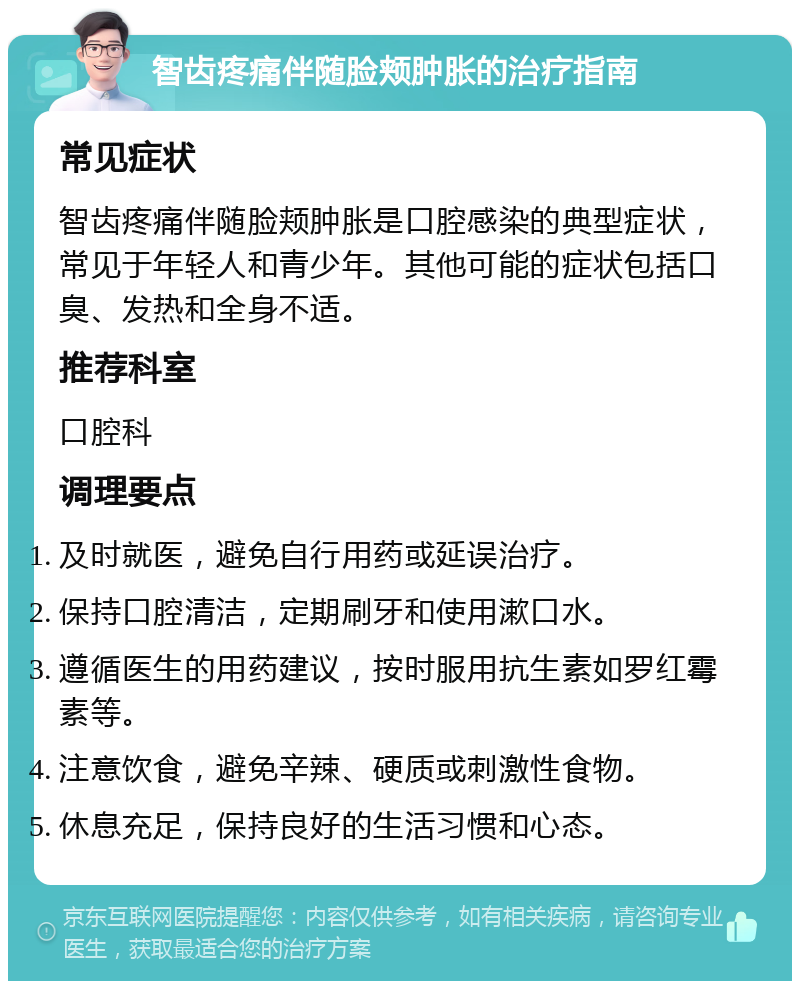 智齿疼痛伴随脸颊肿胀的治疗指南 常见症状 智齿疼痛伴随脸颊肿胀是口腔感染的典型症状，常见于年轻人和青少年。其他可能的症状包括口臭、发热和全身不适。 推荐科室 口腔科 调理要点 及时就医，避免自行用药或延误治疗。 保持口腔清洁，定期刷牙和使用漱口水。 遵循医生的用药建议，按时服用抗生素如罗红霉素等。 注意饮食，避免辛辣、硬质或刺激性食物。 休息充足，保持良好的生活习惯和心态。