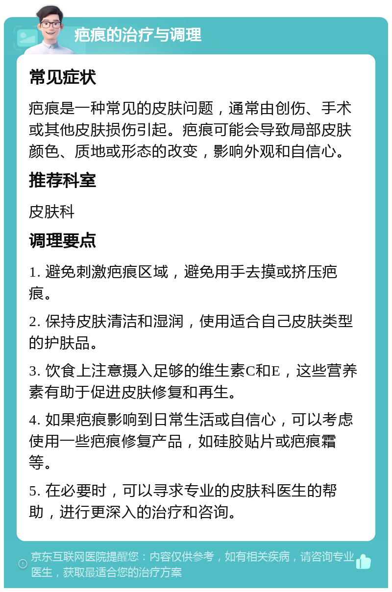 疤痕的治疗与调理 常见症状 疤痕是一种常见的皮肤问题，通常由创伤、手术或其他皮肤损伤引起。疤痕可能会导致局部皮肤颜色、质地或形态的改变，影响外观和自信心。 推荐科室 皮肤科 调理要点 1. 避免刺激疤痕区域，避免用手去摸或挤压疤痕。 2. 保持皮肤清洁和湿润，使用适合自己皮肤类型的护肤品。 3. 饮食上注意摄入足够的维生素C和E，这些营养素有助于促进皮肤修复和再生。 4. 如果疤痕影响到日常生活或自信心，可以考虑使用一些疤痕修复产品，如硅胶贴片或疤痕霜等。 5. 在必要时，可以寻求专业的皮肤科医生的帮助，进行更深入的治疗和咨询。