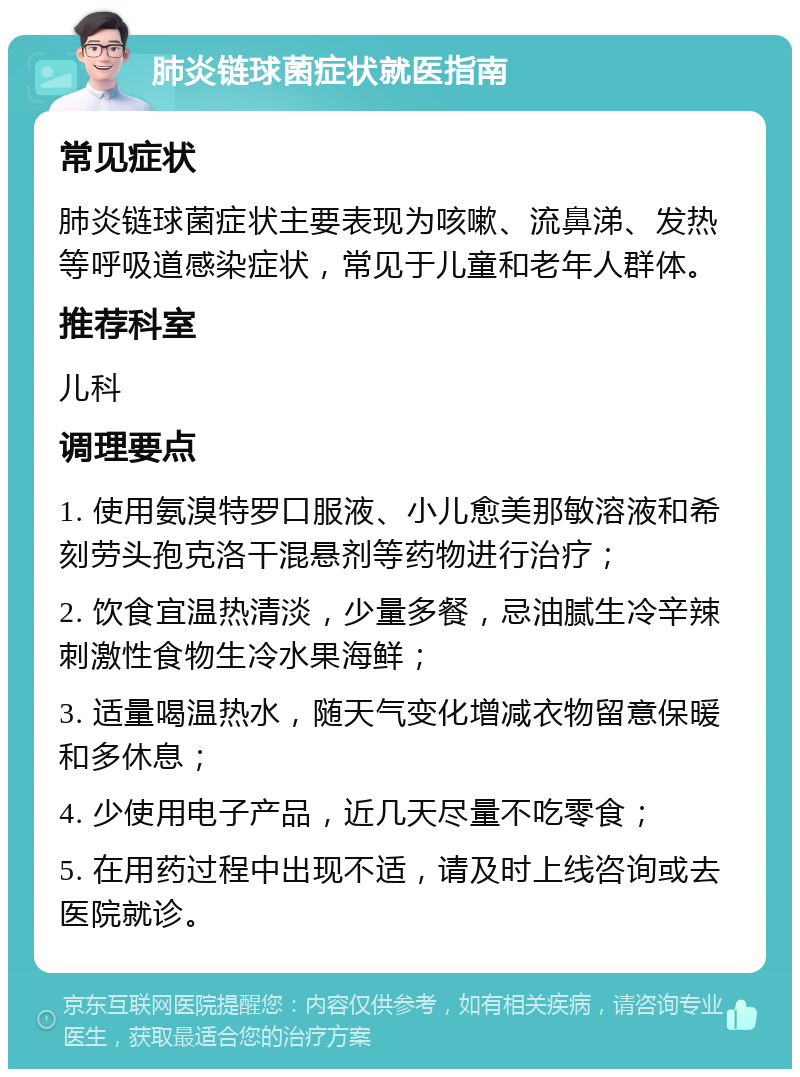 肺炎链球菌症状就医指南 常见症状 肺炎链球菌症状主要表现为咳嗽、流鼻涕、发热等呼吸道感染症状，常见于儿童和老年人群体。 推荐科室 儿科 调理要点 1. 使用氨溴特罗口服液、小儿愈美那敏溶液和希刻劳头孢克洛干混悬剂等药物进行治疗； 2. 饮食宜温热清淡，少量多餐，忌油腻生冷辛辣刺激性食物生冷水果海鲜； 3. 适量喝温热水，随天气变化增减衣物留意保暖和多休息； 4. 少使用电子产品，近几天尽量不吃零食； 5. 在用药过程中出现不适，请及时上线咨询或去医院就诊。