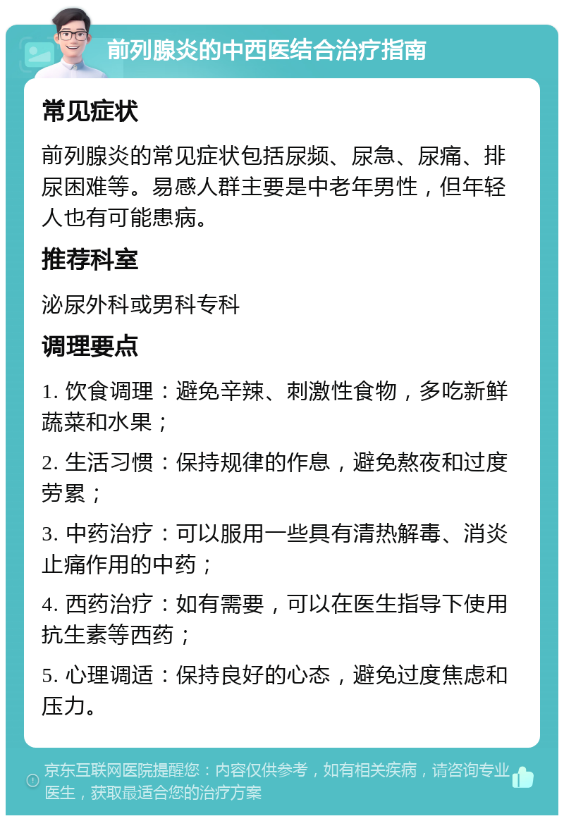 前列腺炎的中西医结合治疗指南 常见症状 前列腺炎的常见症状包括尿频、尿急、尿痛、排尿困难等。易感人群主要是中老年男性，但年轻人也有可能患病。 推荐科室 泌尿外科或男科专科 调理要点 1. 饮食调理：避免辛辣、刺激性食物，多吃新鲜蔬菜和水果； 2. 生活习惯：保持规律的作息，避免熬夜和过度劳累； 3. 中药治疗：可以服用一些具有清热解毒、消炎止痛作用的中药； 4. 西药治疗：如有需要，可以在医生指导下使用抗生素等西药； 5. 心理调适：保持良好的心态，避免过度焦虑和压力。