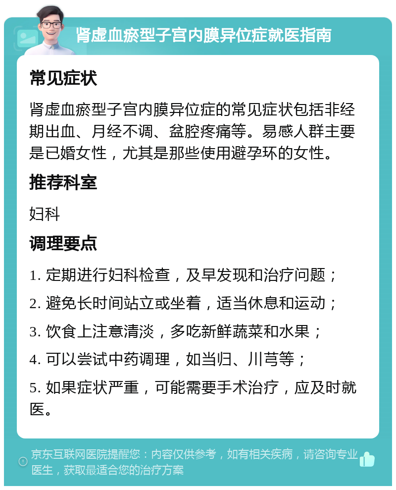 肾虚血瘀型子宫内膜异位症就医指南 常见症状 肾虚血瘀型子宫内膜异位症的常见症状包括非经期出血、月经不调、盆腔疼痛等。易感人群主要是已婚女性，尤其是那些使用避孕环的女性。 推荐科室 妇科 调理要点 1. 定期进行妇科检查，及早发现和治疗问题； 2. 避免长时间站立或坐着，适当休息和运动； 3. 饮食上注意清淡，多吃新鲜蔬菜和水果； 4. 可以尝试中药调理，如当归、川芎等； 5. 如果症状严重，可能需要手术治疗，应及时就医。