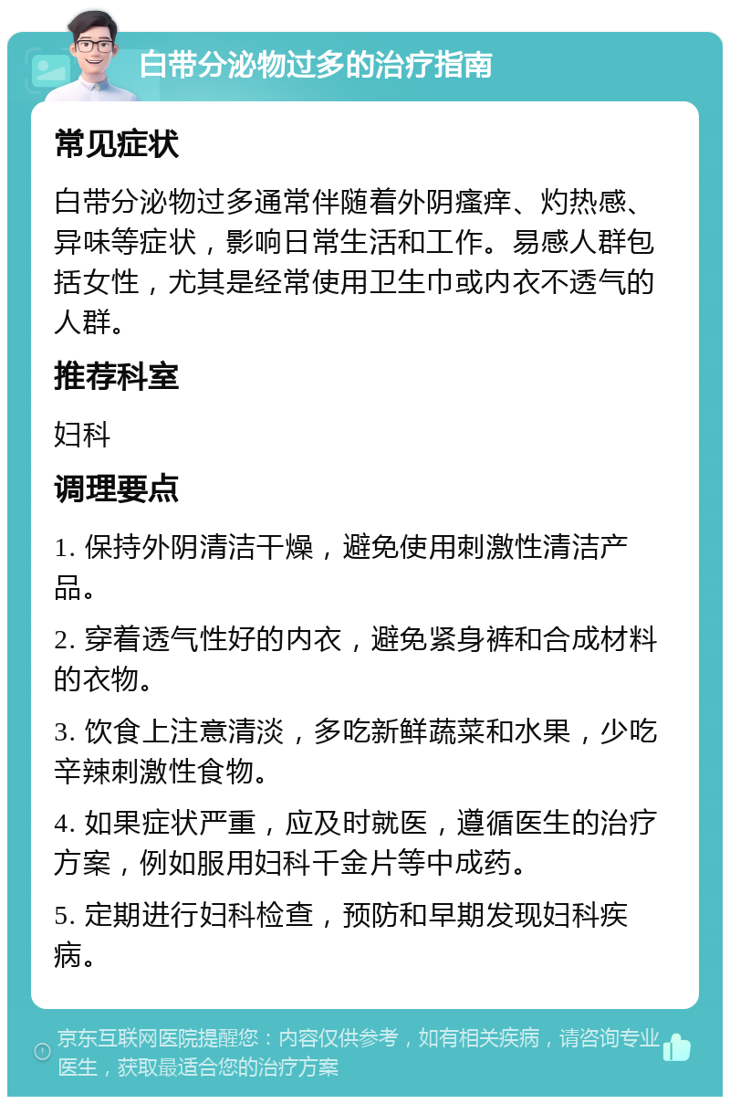 白带分泌物过多的治疗指南 常见症状 白带分泌物过多通常伴随着外阴瘙痒、灼热感、异味等症状，影响日常生活和工作。易感人群包括女性，尤其是经常使用卫生巾或内衣不透气的人群。 推荐科室 妇科 调理要点 1. 保持外阴清洁干燥，避免使用刺激性清洁产品。 2. 穿着透气性好的内衣，避免紧身裤和合成材料的衣物。 3. 饮食上注意清淡，多吃新鲜蔬菜和水果，少吃辛辣刺激性食物。 4. 如果症状严重，应及时就医，遵循医生的治疗方案，例如服用妇科千金片等中成药。 5. 定期进行妇科检查，预防和早期发现妇科疾病。