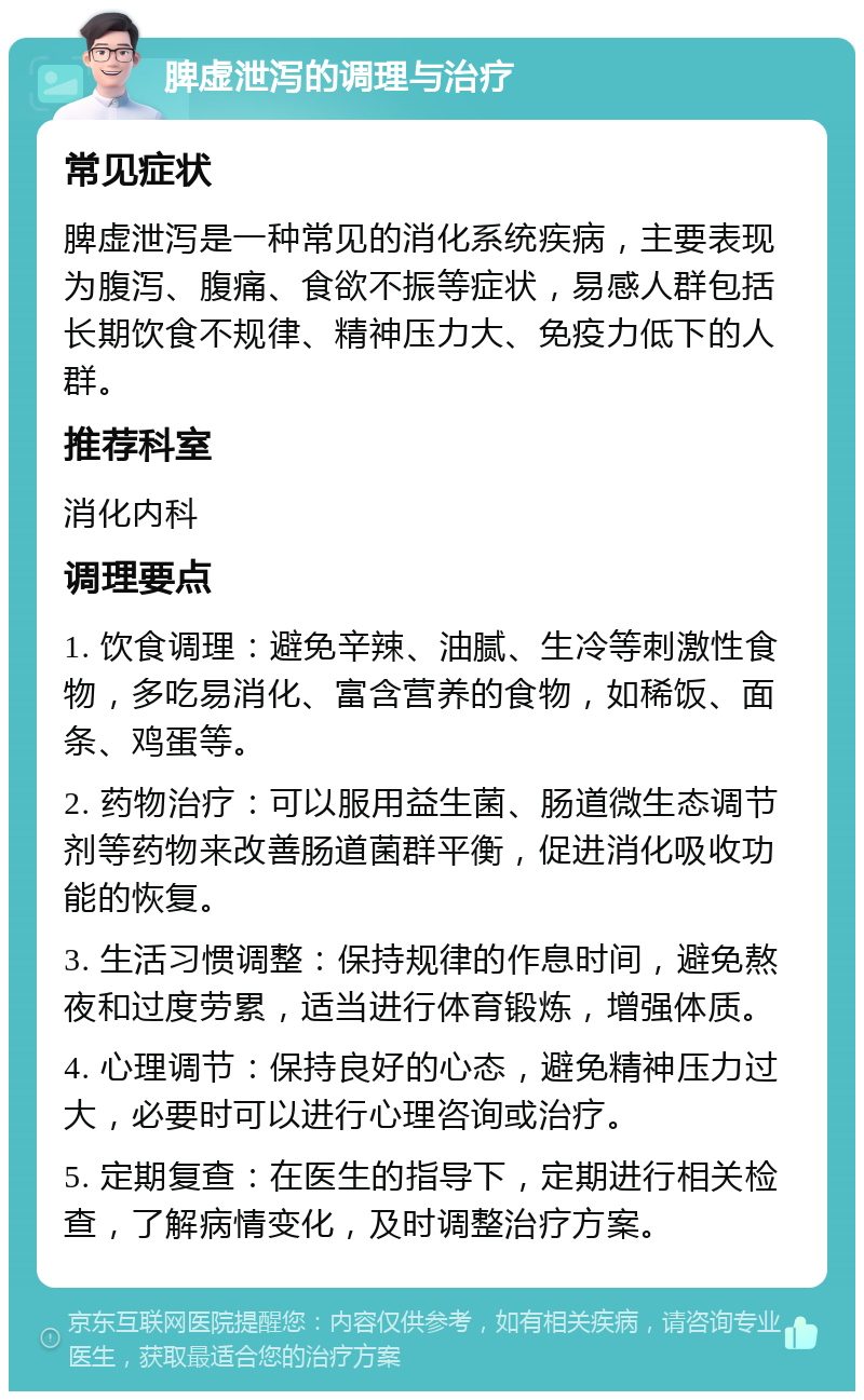 脾虚泄泻的调理与治疗 常见症状 脾虚泄泻是一种常见的消化系统疾病，主要表现为腹泻、腹痛、食欲不振等症状，易感人群包括长期饮食不规律、精神压力大、免疫力低下的人群。 推荐科室 消化内科 调理要点 1. 饮食调理：避免辛辣、油腻、生冷等刺激性食物，多吃易消化、富含营养的食物，如稀饭、面条、鸡蛋等。 2. 药物治疗：可以服用益生菌、肠道微生态调节剂等药物来改善肠道菌群平衡，促进消化吸收功能的恢复。 3. 生活习惯调整：保持规律的作息时间，避免熬夜和过度劳累，适当进行体育锻炼，增强体质。 4. 心理调节：保持良好的心态，避免精神压力过大，必要时可以进行心理咨询或治疗。 5. 定期复查：在医生的指导下，定期进行相关检查，了解病情变化，及时调整治疗方案。