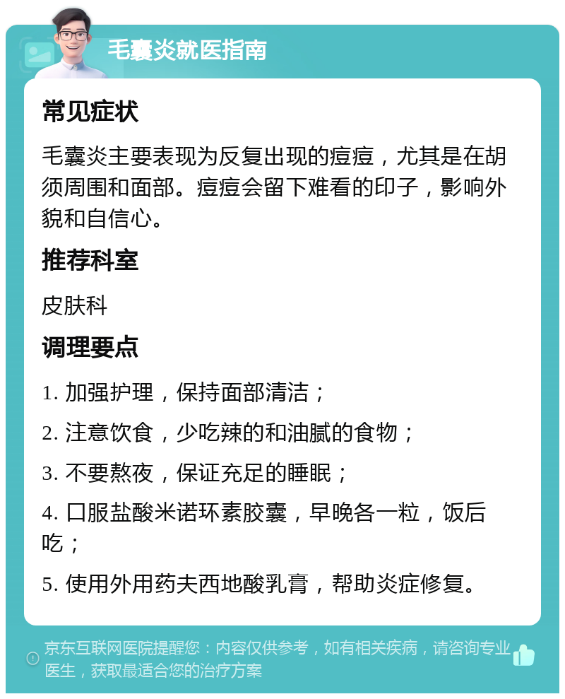 毛囊炎就医指南 常见症状 毛囊炎主要表现为反复出现的痘痘，尤其是在胡须周围和面部。痘痘会留下难看的印子，影响外貌和自信心。 推荐科室 皮肤科 调理要点 1. 加强护理，保持面部清洁； 2. 注意饮食，少吃辣的和油腻的食物； 3. 不要熬夜，保证充足的睡眠； 4. 口服盐酸米诺环素胶囊，早晚各一粒，饭后吃； 5. 使用外用药夫西地酸乳膏，帮助炎症修复。