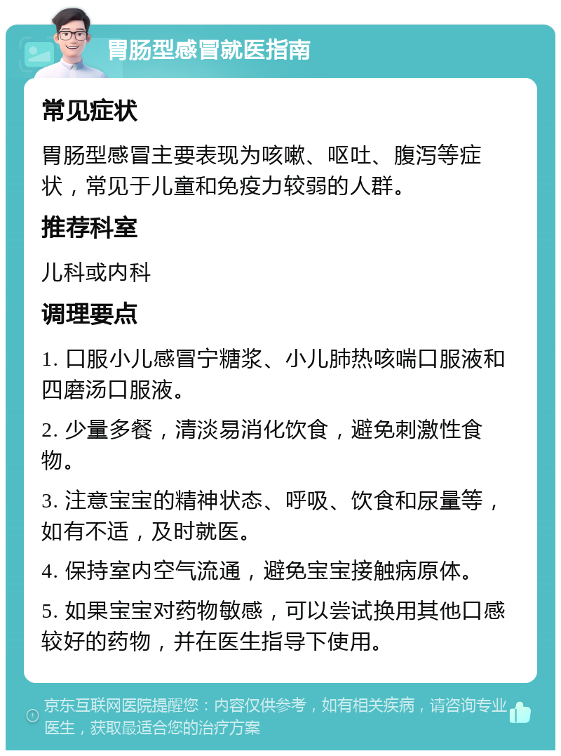 胃肠型感冒就医指南 常见症状 胃肠型感冒主要表现为咳嗽、呕吐、腹泻等症状，常见于儿童和免疫力较弱的人群。 推荐科室 儿科或内科 调理要点 1. 口服小儿感冒宁糖浆、小儿肺热咳喘口服液和四磨汤口服液。 2. 少量多餐，清淡易消化饮食，避免刺激性食物。 3. 注意宝宝的精神状态、呼吸、饮食和尿量等，如有不适，及时就医。 4. 保持室内空气流通，避免宝宝接触病原体。 5. 如果宝宝对药物敏感，可以尝试换用其他口感较好的药物，并在医生指导下使用。