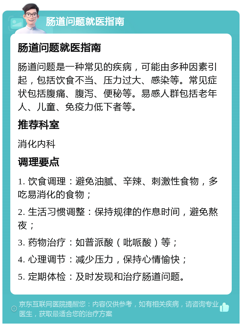 肠道问题就医指南 肠道问题就医指南 肠道问题是一种常见的疾病，可能由多种因素引起，包括饮食不当、压力过大、感染等。常见症状包括腹痛、腹泻、便秘等。易感人群包括老年人、儿童、免疫力低下者等。 推荐科室 消化内科 调理要点 1. 饮食调理：避免油腻、辛辣、刺激性食物，多吃易消化的食物； 2. 生活习惯调整：保持规律的作息时间，避免熬夜； 3. 药物治疗：如普派酸（吡哌酸）等； 4. 心理调节：减少压力，保持心情愉快； 5. 定期体检：及时发现和治疗肠道问题。