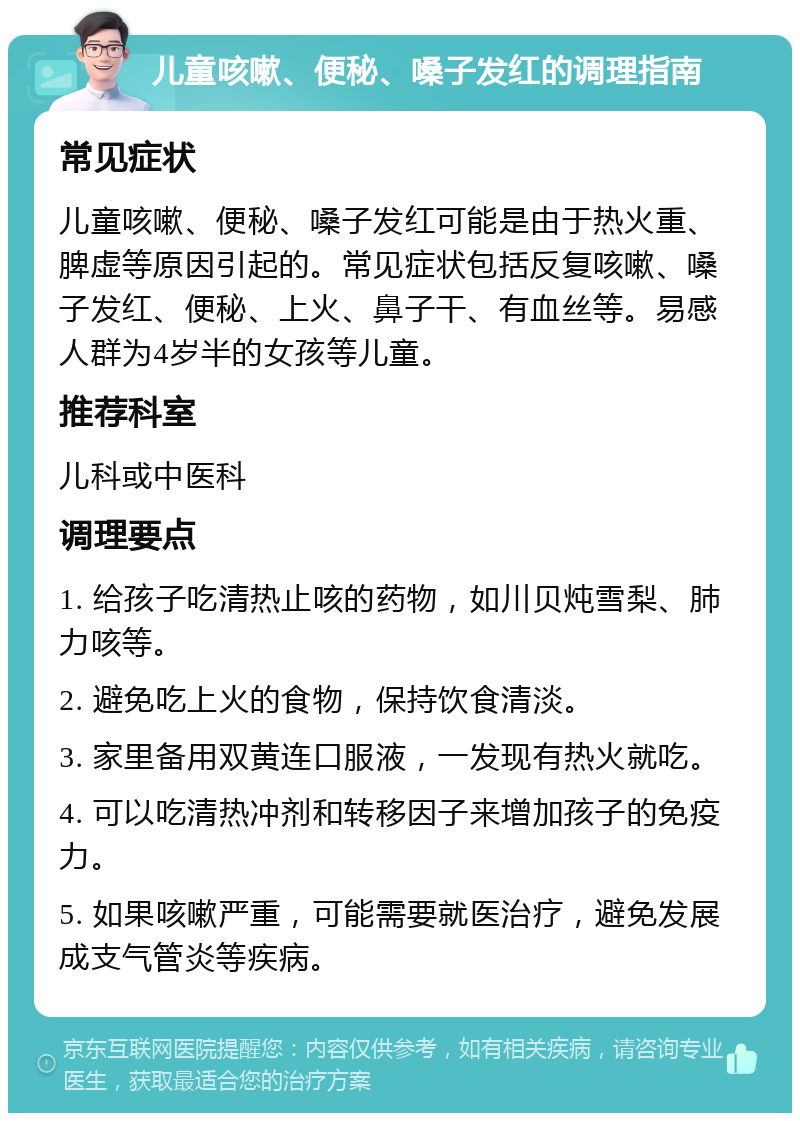 儿童咳嗽、便秘、嗓子发红的调理指南 常见症状 儿童咳嗽、便秘、嗓子发红可能是由于热火重、脾虚等原因引起的。常见症状包括反复咳嗽、嗓子发红、便秘、上火、鼻子干、有血丝等。易感人群为4岁半的女孩等儿童。 推荐科室 儿科或中医科 调理要点 1. 给孩子吃清热止咳的药物，如川贝炖雪梨、肺力咳等。 2. 避免吃上火的食物，保持饮食清淡。 3. 家里备用双黄连口服液，一发现有热火就吃。 4. 可以吃清热冲剂和转移因子来增加孩子的免疫力。 5. 如果咳嗽严重，可能需要就医治疗，避免发展成支气管炎等疾病。