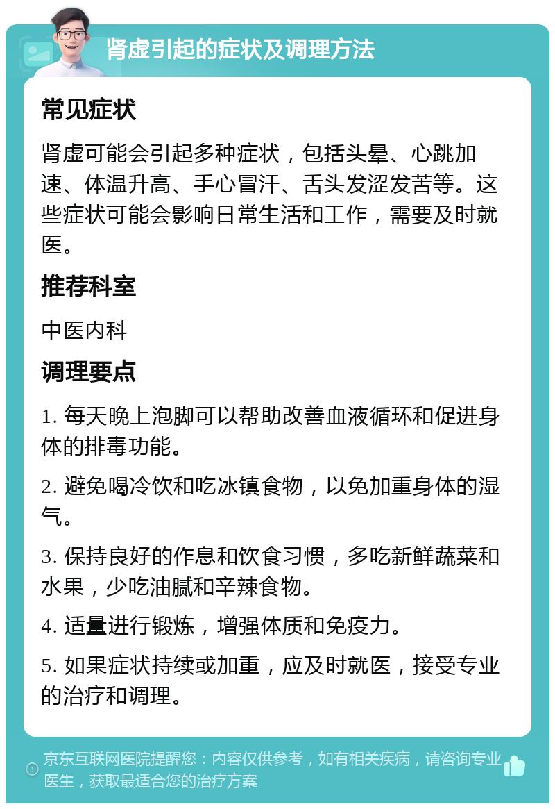 肾虚引起的症状及调理方法 常见症状 肾虚可能会引起多种症状，包括头晕、心跳加速、体温升高、手心冒汗、舌头发涩发苦等。这些症状可能会影响日常生活和工作，需要及时就医。 推荐科室 中医内科 调理要点 1. 每天晚上泡脚可以帮助改善血液循环和促进身体的排毒功能。 2. 避免喝冷饮和吃冰镇食物，以免加重身体的湿气。 3. 保持良好的作息和饮食习惯，多吃新鲜蔬菜和水果，少吃油腻和辛辣食物。 4. 适量进行锻炼，增强体质和免疫力。 5. 如果症状持续或加重，应及时就医，接受专业的治疗和调理。