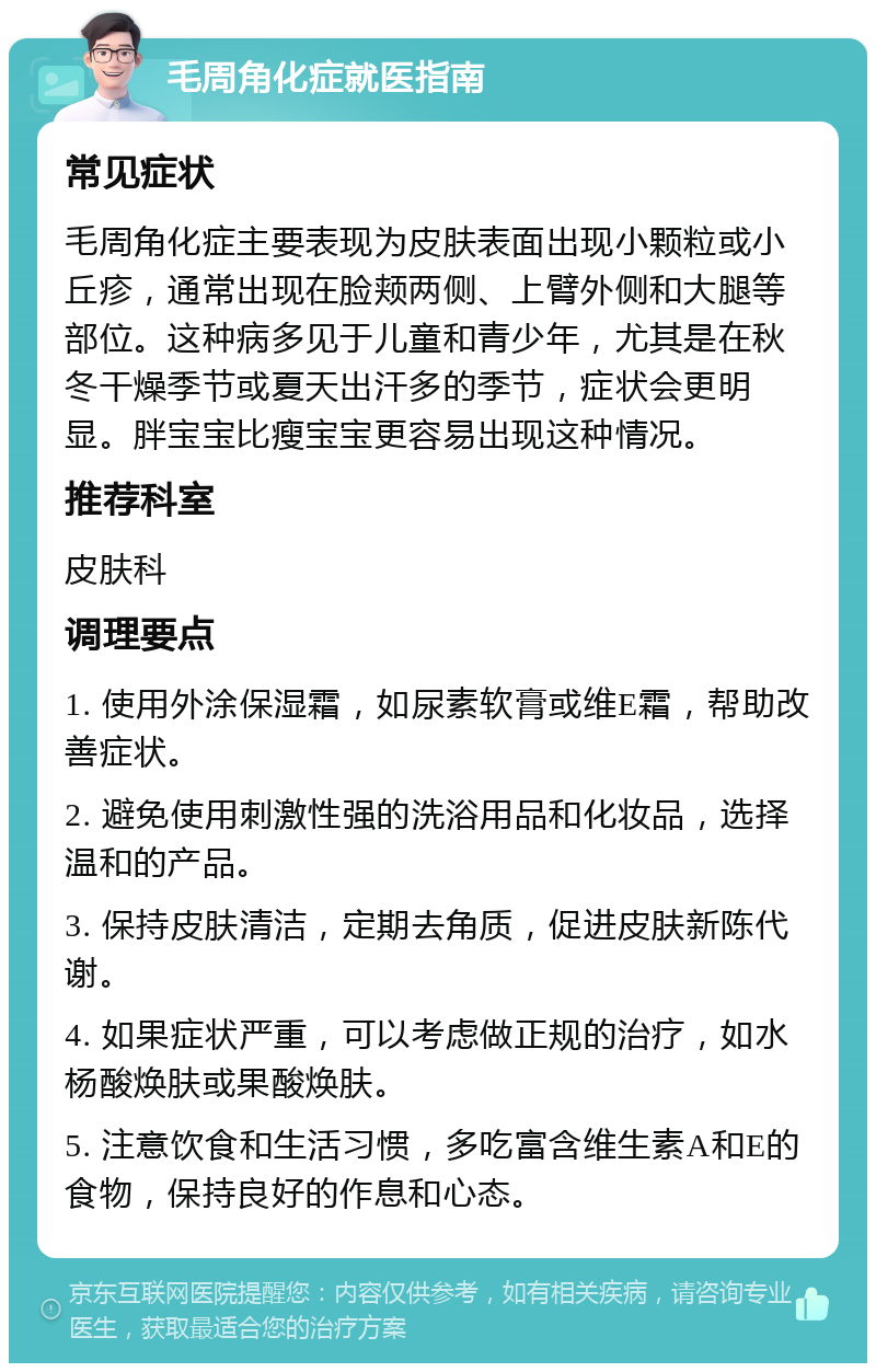 毛周角化症就医指南 常见症状 毛周角化症主要表现为皮肤表面出现小颗粒或小丘疹，通常出现在脸颊两侧、上臂外侧和大腿等部位。这种病多见于儿童和青少年，尤其是在秋冬干燥季节或夏天出汗多的季节，症状会更明显。胖宝宝比瘦宝宝更容易出现这种情况。 推荐科室 皮肤科 调理要点 1. 使用外涂保湿霜，如尿素软膏或维E霜，帮助改善症状。 2. 避免使用刺激性强的洗浴用品和化妆品，选择温和的产品。 3. 保持皮肤清洁，定期去角质，促进皮肤新陈代谢。 4. 如果症状严重，可以考虑做正规的治疗，如水杨酸焕肤或果酸焕肤。 5. 注意饮食和生活习惯，多吃富含维生素A和E的食物，保持良好的作息和心态。