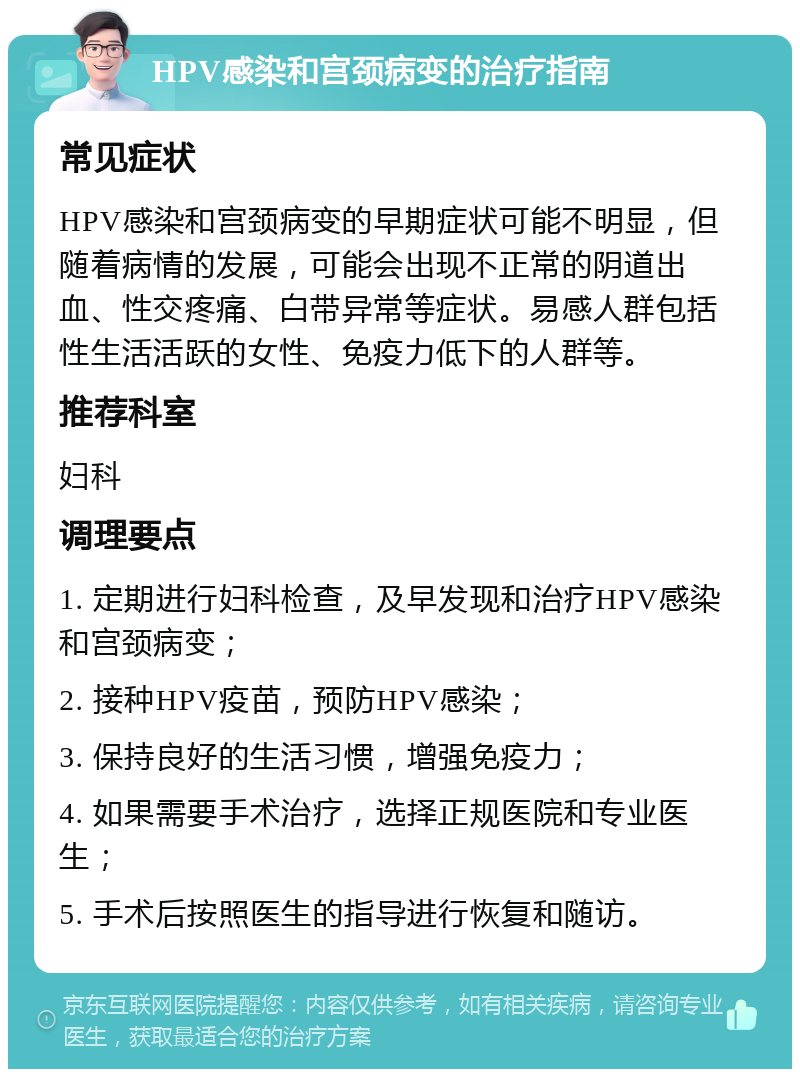 HPV感染和宫颈病变的治疗指南 常见症状 HPV感染和宫颈病变的早期症状可能不明显，但随着病情的发展，可能会出现不正常的阴道出血、性交疼痛、白带异常等症状。易感人群包括性生活活跃的女性、免疫力低下的人群等。 推荐科室 妇科 调理要点 1. 定期进行妇科检查，及早发现和治疗HPV感染和宫颈病变； 2. 接种HPV疫苗，预防HPV感染； 3. 保持良好的生活习惯，增强免疫力； 4. 如果需要手术治疗，选择正规医院和专业医生； 5. 手术后按照医生的指导进行恢复和随访。