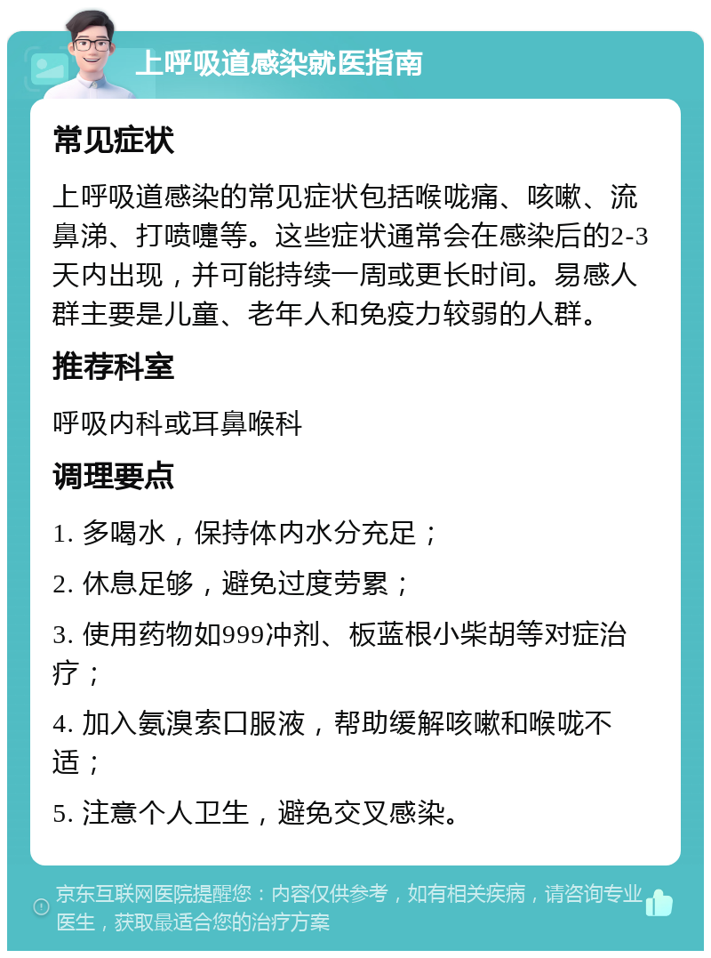 上呼吸道感染就医指南 常见症状 上呼吸道感染的常见症状包括喉咙痛、咳嗽、流鼻涕、打喷嚏等。这些症状通常会在感染后的2-3天内出现，并可能持续一周或更长时间。易感人群主要是儿童、老年人和免疫力较弱的人群。 推荐科室 呼吸内科或耳鼻喉科 调理要点 1. 多喝水，保持体内水分充足； 2. 休息足够，避免过度劳累； 3. 使用药物如999冲剂、板蓝根小柴胡等对症治疗； 4. 加入氨溴索口服液，帮助缓解咳嗽和喉咙不适； 5. 注意个人卫生，避免交叉感染。