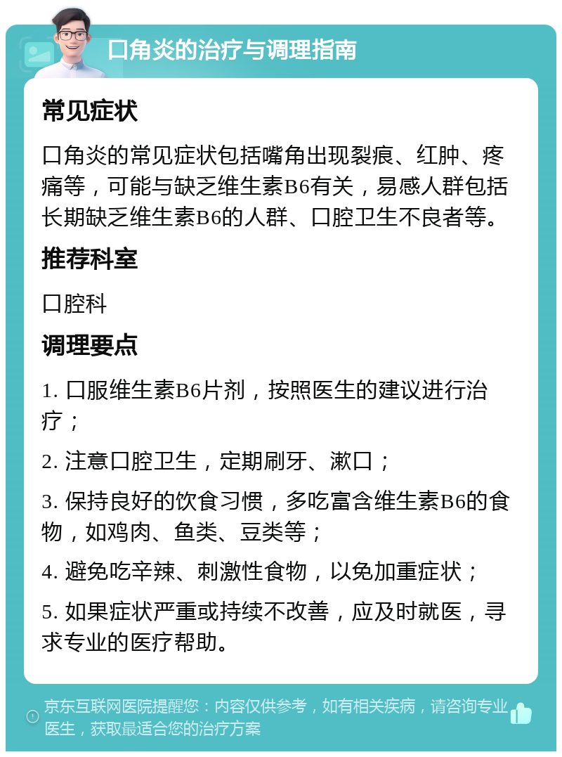 口角炎的治疗与调理指南 常见症状 口角炎的常见症状包括嘴角出现裂痕、红肿、疼痛等，可能与缺乏维生素B6有关，易感人群包括长期缺乏维生素B6的人群、口腔卫生不良者等。 推荐科室 口腔科 调理要点 1. 口服维生素B6片剂，按照医生的建议进行治疗； 2. 注意口腔卫生，定期刷牙、漱口； 3. 保持良好的饮食习惯，多吃富含维生素B6的食物，如鸡肉、鱼类、豆类等； 4. 避免吃辛辣、刺激性食物，以免加重症状； 5. 如果症状严重或持续不改善，应及时就医，寻求专业的医疗帮助。