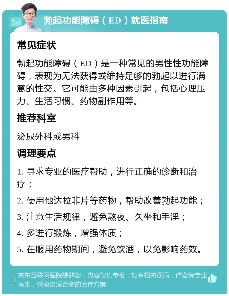 勃起功能障碍（ED）就医指南 常见症状 勃起功能障碍（ED）是一种常见的男性性功能障碍，表现为无法获得或维持足够的勃起以进行满意的性交。它可能由多种因素引起，包括心理压力、生活习惯、药物副作用等。 推荐科室 泌尿外科或男科 调理要点 1. 寻求专业的医疗帮助，进行正确的诊断和治疗； 2. 使用他达拉非片等药物，帮助改善勃起功能； 3. 注意生活规律，避免熬夜、久坐和手淫； 4. 多进行锻炼，增强体质； 5. 在服用药物期间，避免饮酒，以免影响药效。