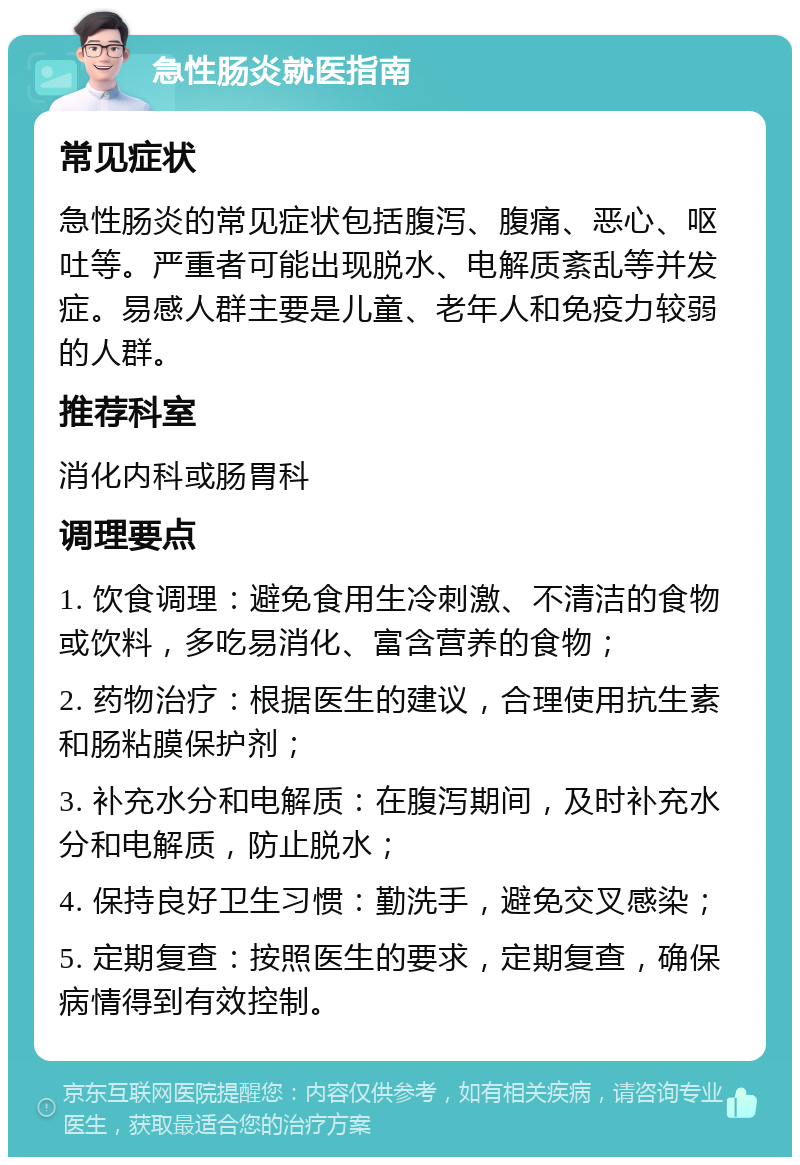 急性肠炎就医指南 常见症状 急性肠炎的常见症状包括腹泻、腹痛、恶心、呕吐等。严重者可能出现脱水、电解质紊乱等并发症。易感人群主要是儿童、老年人和免疫力较弱的人群。 推荐科室 消化内科或肠胃科 调理要点 1. 饮食调理：避免食用生冷刺激、不清洁的食物或饮料，多吃易消化、富含营养的食物； 2. 药物治疗：根据医生的建议，合理使用抗生素和肠粘膜保护剂； 3. 补充水分和电解质：在腹泻期间，及时补充水分和电解质，防止脱水； 4. 保持良好卫生习惯：勤洗手，避免交叉感染； 5. 定期复查：按照医生的要求，定期复查，确保病情得到有效控制。