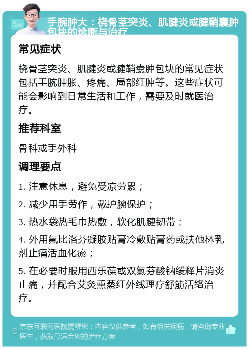 手腕肿大：桡骨茎突炎、肌腱炎或腱鞘囊肿包块的诊断与治疗 常见症状 桡骨茎突炎、肌腱炎或腱鞘囊肿包块的常见症状包括手腕肿胀、疼痛、局部红肿等。这些症状可能会影响到日常生活和工作，需要及时就医治疗。 推荐科室 骨科或手外科 调理要点 1. 注意休息，避免受凉劳累； 2. 减少用手劳作，戴护腕保护； 3. 热水袋热毛巾热敷，软化肌腱韧带； 4. 外用氟比洛芬凝胶贴膏冷敷贴膏药或扶他林乳剂止痛活血化瘀； 5. 在必要时服用西乐葆或双氯芬酸钠缓释片消炎止痛，并配合艾灸熏蒸红外线理疗舒筋活络治疗。