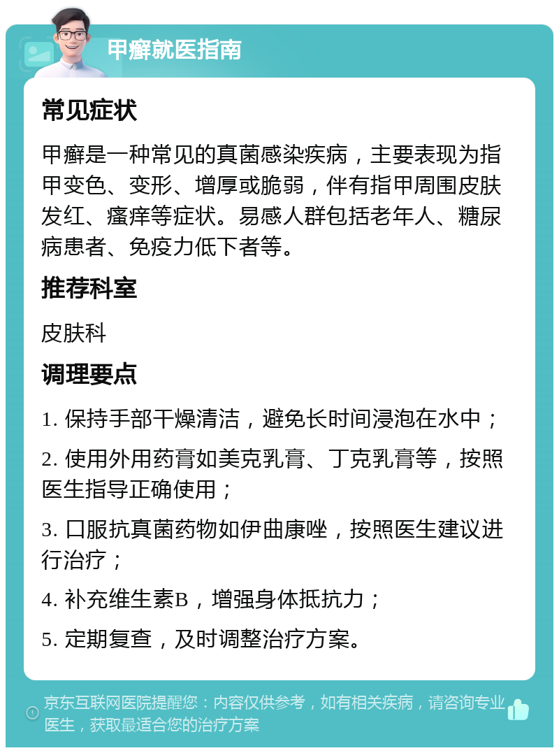 甲癣就医指南 常见症状 甲癣是一种常见的真菌感染疾病，主要表现为指甲变色、变形、增厚或脆弱，伴有指甲周围皮肤发红、瘙痒等症状。易感人群包括老年人、糖尿病患者、免疫力低下者等。 推荐科室 皮肤科 调理要点 1. 保持手部干燥清洁，避免长时间浸泡在水中； 2. 使用外用药膏如美克乳膏、丁克乳膏等，按照医生指导正确使用； 3. 口服抗真菌药物如伊曲康唑，按照医生建议进行治疗； 4. 补充维生素B，增强身体抵抗力； 5. 定期复查，及时调整治疗方案。