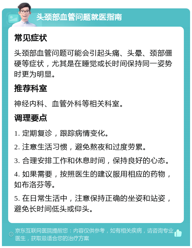 头颈部血管问题就医指南 常见症状 头颈部血管问题可能会引起头痛、头晕、颈部僵硬等症状，尤其是在睡觉或长时间保持同一姿势时更为明显。 推荐科室 神经内科、血管外科等相关科室。 调理要点 1. 定期复诊，跟踪病情变化。 2. 注意生活习惯，避免熬夜和过度劳累。 3. 合理安排工作和休息时间，保持良好的心态。 4. 如果需要，按照医生的建议服用相应的药物，如布洛芬等。 5. 在日常生活中，注意保持正确的坐姿和站姿，避免长时间低头或仰头。