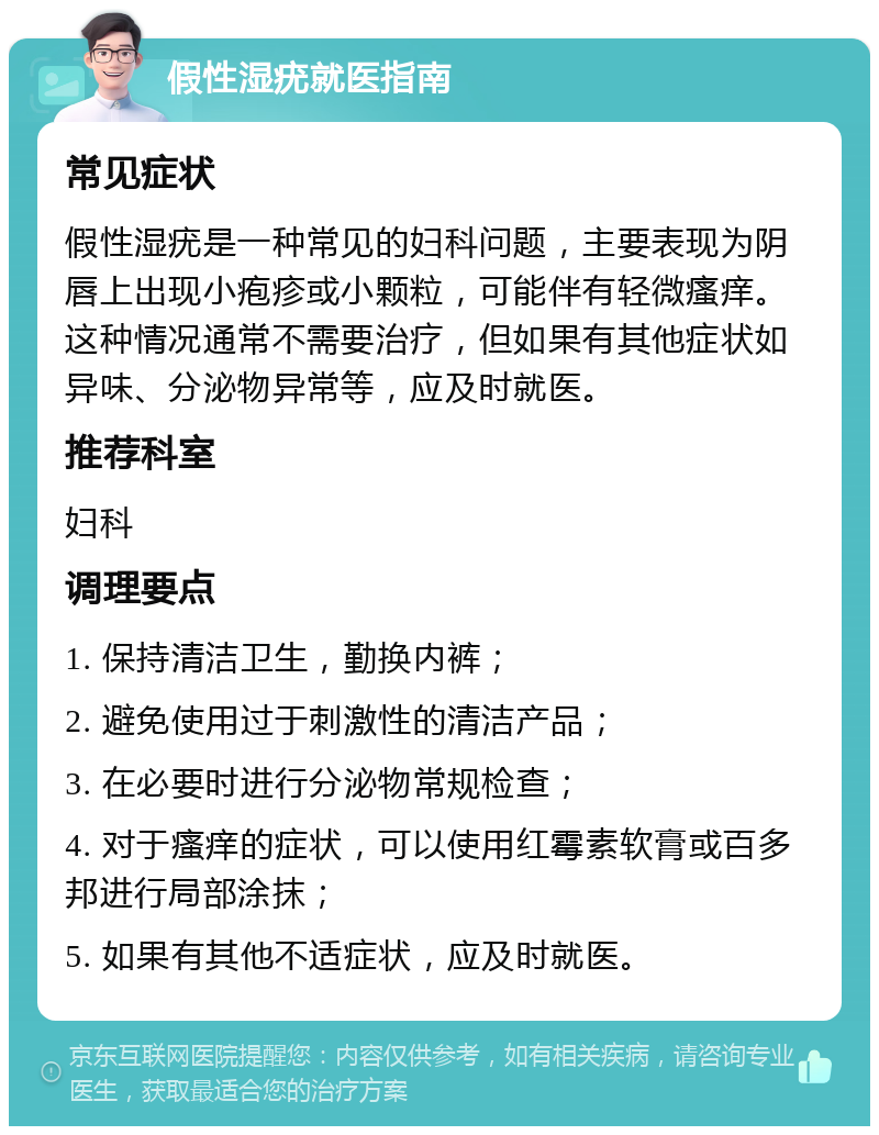 假性湿疣就医指南 常见症状 假性湿疣是一种常见的妇科问题，主要表现为阴唇上出现小疱疹或小颗粒，可能伴有轻微瘙痒。这种情况通常不需要治疗，但如果有其他症状如异味、分泌物异常等，应及时就医。 推荐科室 妇科 调理要点 1. 保持清洁卫生，勤换内裤； 2. 避免使用过于刺激性的清洁产品； 3. 在必要时进行分泌物常规检查； 4. 对于瘙痒的症状，可以使用红霉素软膏或百多邦进行局部涂抹； 5. 如果有其他不适症状，应及时就医。