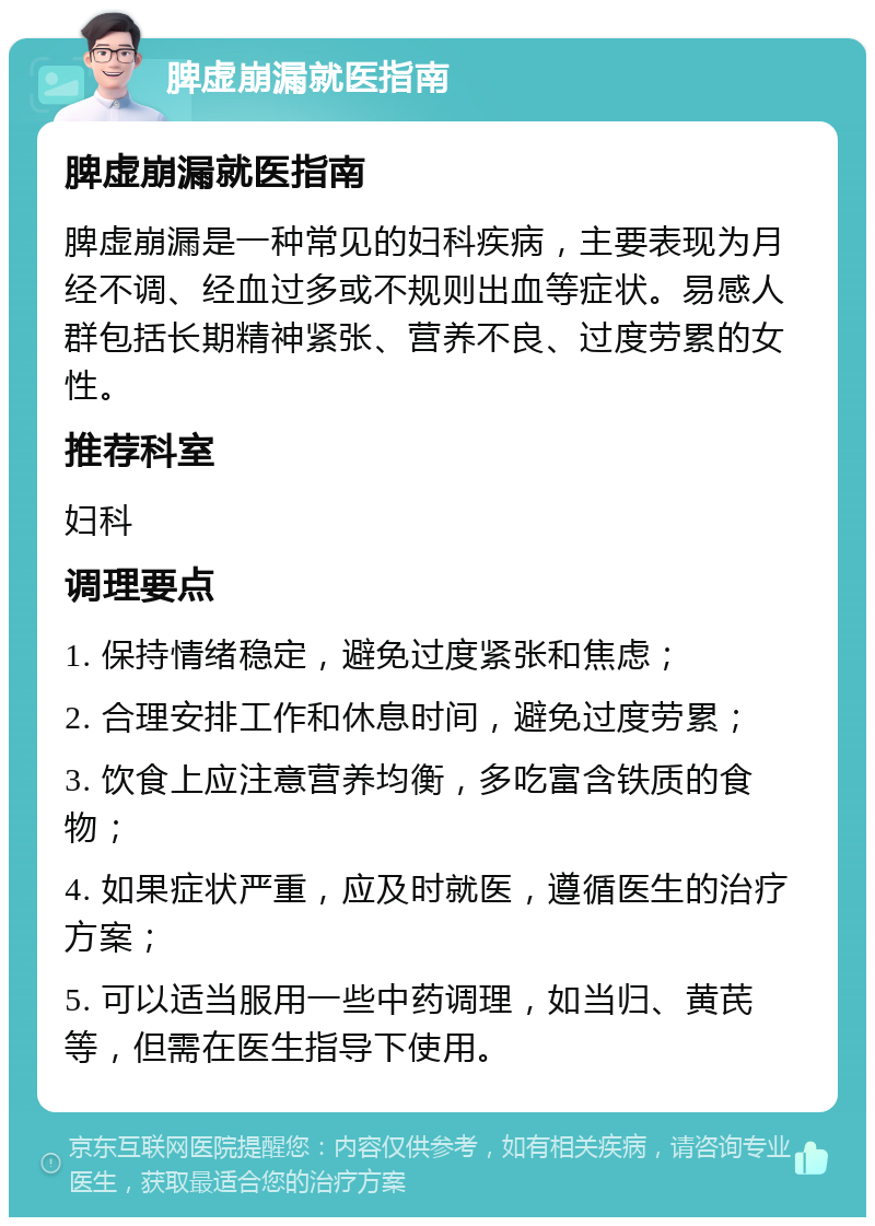 脾虚崩漏就医指南 脾虚崩漏就医指南 脾虚崩漏是一种常见的妇科疾病，主要表现为月经不调、经血过多或不规则出血等症状。易感人群包括长期精神紧张、营养不良、过度劳累的女性。 推荐科室 妇科 调理要点 1. 保持情绪稳定，避免过度紧张和焦虑； 2. 合理安排工作和休息时间，避免过度劳累； 3. 饮食上应注意营养均衡，多吃富含铁质的食物； 4. 如果症状严重，应及时就医，遵循医生的治疗方案； 5. 可以适当服用一些中药调理，如当归、黄芪等，但需在医生指导下使用。