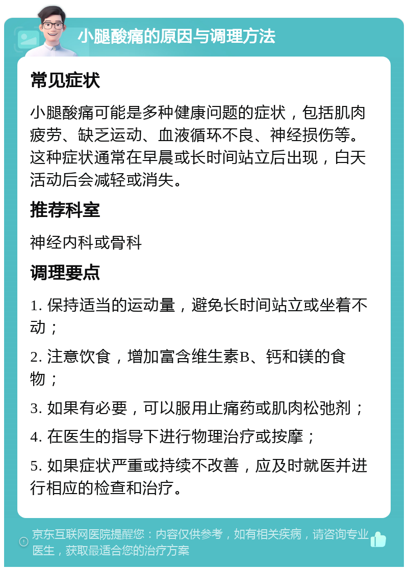 小腿酸痛的原因与调理方法 常见症状 小腿酸痛可能是多种健康问题的症状，包括肌肉疲劳、缺乏运动、血液循环不良、神经损伤等。这种症状通常在早晨或长时间站立后出现，白天活动后会减轻或消失。 推荐科室 神经内科或骨科 调理要点 1. 保持适当的运动量，避免长时间站立或坐着不动； 2. 注意饮食，增加富含维生素B、钙和镁的食物； 3. 如果有必要，可以服用止痛药或肌肉松弛剂； 4. 在医生的指导下进行物理治疗或按摩； 5. 如果症状严重或持续不改善，应及时就医并进行相应的检查和治疗。