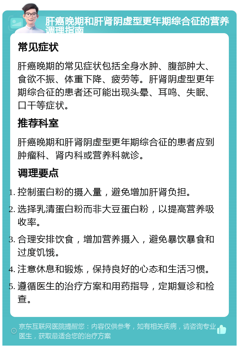 肝癌晚期和肝肾阴虚型更年期综合征的营养调理指南 常见症状 肝癌晚期的常见症状包括全身水肿、腹部肿大、食欲不振、体重下降、疲劳等。肝肾阴虚型更年期综合征的患者还可能出现头晕、耳鸣、失眠、口干等症状。 推荐科室 肝癌晚期和肝肾阴虚型更年期综合征的患者应到肿瘤科、肾内科或营养科就诊。 调理要点 控制蛋白粉的摄入量，避免增加肝肾负担。 选择乳清蛋白粉而非大豆蛋白粉，以提高营养吸收率。 合理安排饮食，增加营养摄入，避免暴饮暴食和过度饥饿。 注意休息和锻炼，保持良好的心态和生活习惯。 遵循医生的治疗方案和用药指导，定期复诊和检查。