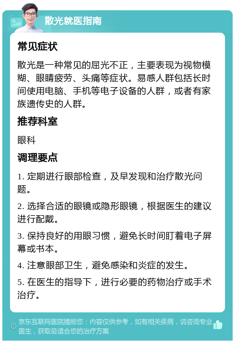 散光就医指南 常见症状 散光是一种常见的屈光不正，主要表现为视物模糊、眼睛疲劳、头痛等症状。易感人群包括长时间使用电脑、手机等电子设备的人群，或者有家族遗传史的人群。 推荐科室 眼科 调理要点 1. 定期进行眼部检查，及早发现和治疗散光问题。 2. 选择合适的眼镜或隐形眼镜，根据医生的建议进行配戴。 3. 保持良好的用眼习惯，避免长时间盯着电子屏幕或书本。 4. 注意眼部卫生，避免感染和炎症的发生。 5. 在医生的指导下，进行必要的药物治疗或手术治疗。