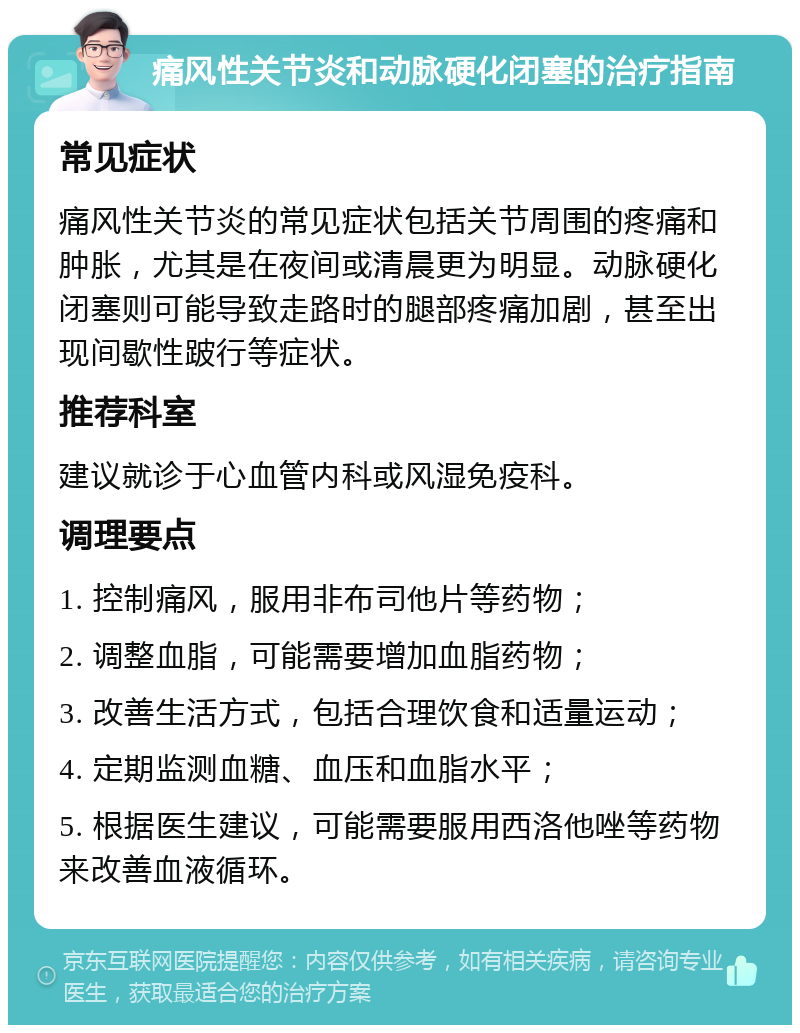 痛风性关节炎和动脉硬化闭塞的治疗指南 常见症状 痛风性关节炎的常见症状包括关节周围的疼痛和肿胀，尤其是在夜间或清晨更为明显。动脉硬化闭塞则可能导致走路时的腿部疼痛加剧，甚至出现间歇性跛行等症状。 推荐科室 建议就诊于心血管内科或风湿免疫科。 调理要点 1. 控制痛风，服用非布司他片等药物； 2. 调整血脂，可能需要增加血脂药物； 3. 改善生活方式，包括合理饮食和适量运动； 4. 定期监测血糖、血压和血脂水平； 5. 根据医生建议，可能需要服用西洛他唑等药物来改善血液循环。