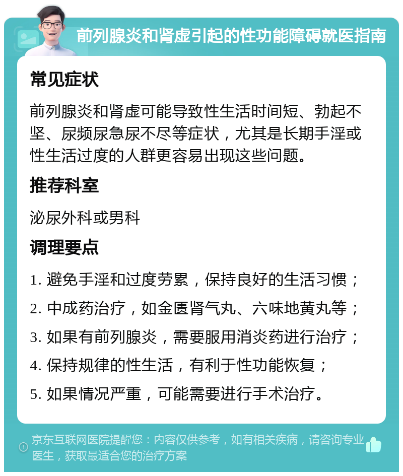 前列腺炎和肾虚引起的性功能障碍就医指南 常见症状 前列腺炎和肾虚可能导致性生活时间短、勃起不坚、尿频尿急尿不尽等症状，尤其是长期手淫或性生活过度的人群更容易出现这些问题。 推荐科室 泌尿外科或男科 调理要点 1. 避免手淫和过度劳累，保持良好的生活习惯； 2. 中成药治疗，如金匮肾气丸、六味地黄丸等； 3. 如果有前列腺炎，需要服用消炎药进行治疗； 4. 保持规律的性生活，有利于性功能恢复； 5. 如果情况严重，可能需要进行手术治疗。