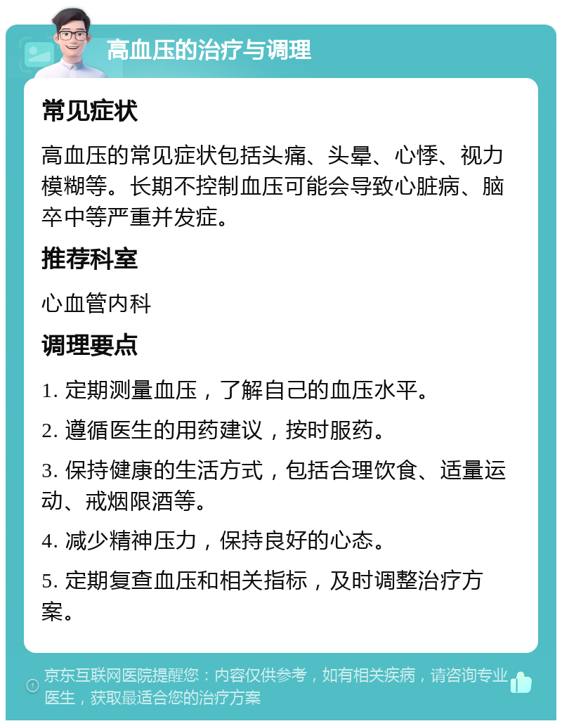 高血压的治疗与调理 常见症状 高血压的常见症状包括头痛、头晕、心悸、视力模糊等。长期不控制血压可能会导致心脏病、脑卒中等严重并发症。 推荐科室 心血管内科 调理要点 1. 定期测量血压，了解自己的血压水平。 2. 遵循医生的用药建议，按时服药。 3. 保持健康的生活方式，包括合理饮食、适量运动、戒烟限酒等。 4. 减少精神压力，保持良好的心态。 5. 定期复查血压和相关指标，及时调整治疗方案。