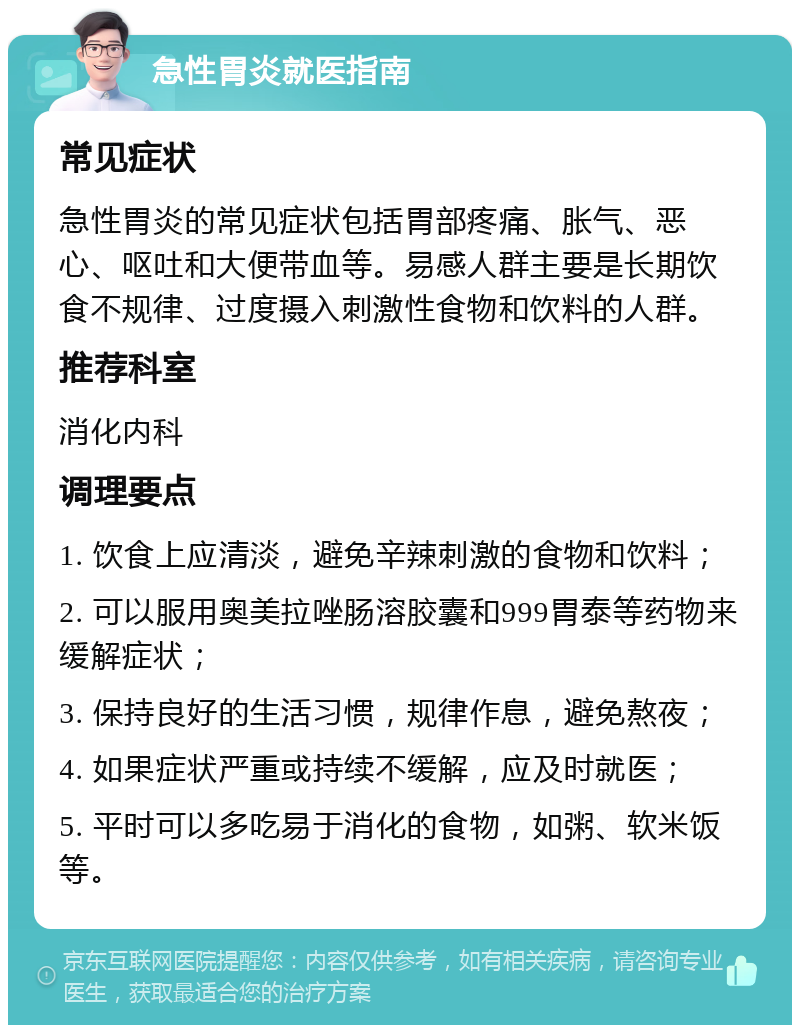 急性胃炎就医指南 常见症状 急性胃炎的常见症状包括胃部疼痛、胀气、恶心、呕吐和大便带血等。易感人群主要是长期饮食不规律、过度摄入刺激性食物和饮料的人群。 推荐科室 消化内科 调理要点 1. 饮食上应清淡，避免辛辣刺激的食物和饮料； 2. 可以服用奥美拉唑肠溶胶囊和999胃泰等药物来缓解症状； 3. 保持良好的生活习惯，规律作息，避免熬夜； 4. 如果症状严重或持续不缓解，应及时就医； 5. 平时可以多吃易于消化的食物，如粥、软米饭等。