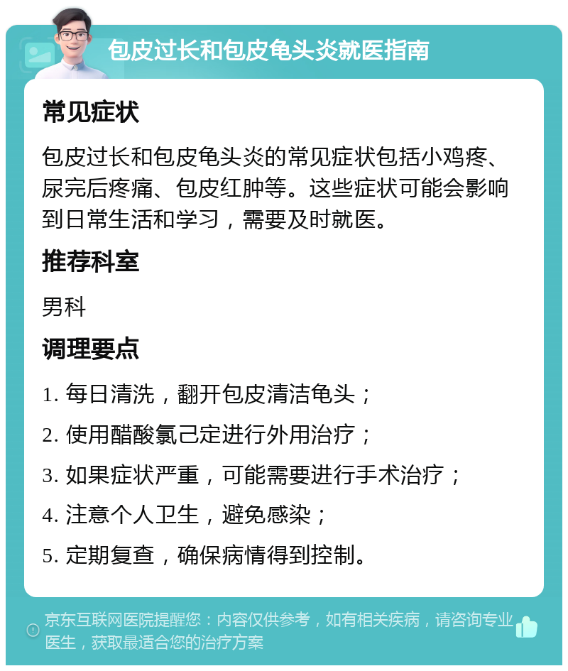 包皮过长和包皮龟头炎就医指南 常见症状 包皮过长和包皮龟头炎的常见症状包括小鸡疼、尿完后疼痛、包皮红肿等。这些症状可能会影响到日常生活和学习，需要及时就医。 推荐科室 男科 调理要点 1. 每日清洗，翻开包皮清洁龟头； 2. 使用醋酸氯己定进行外用治疗； 3. 如果症状严重，可能需要进行手术治疗； 4. 注意个人卫生，避免感染； 5. 定期复查，确保病情得到控制。