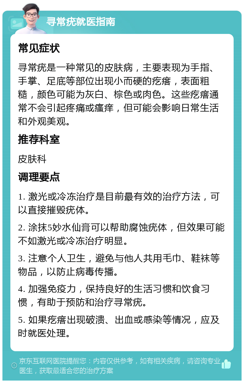 寻常疣就医指南 常见症状 寻常疣是一种常见的皮肤病，主要表现为手指、手掌、足底等部位出现小而硬的疙瘩，表面粗糙，颜色可能为灰白、棕色或肉色。这些疙瘩通常不会引起疼痛或瘙痒，但可能会影响日常生活和外观美观。 推荐科室 皮肤科 调理要点 1. 激光或冷冻治疗是目前最有效的治疗方法，可以直接摧毁疣体。 2. 涂抹5妙水仙膏可以帮助腐蚀疣体，但效果可能不如激光或冷冻治疗明显。 3. 注意个人卫生，避免与他人共用毛巾、鞋袜等物品，以防止病毒传播。 4. 加强免疫力，保持良好的生活习惯和饮食习惯，有助于预防和治疗寻常疣。 5. 如果疙瘩出现破溃、出血或感染等情况，应及时就医处理。