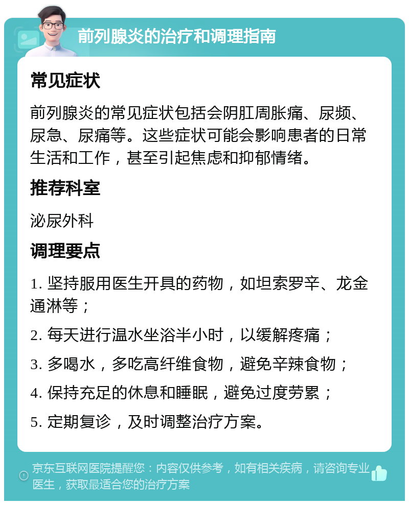 前列腺炎的治疗和调理指南 常见症状 前列腺炎的常见症状包括会阴肛周胀痛、尿频、尿急、尿痛等。这些症状可能会影响患者的日常生活和工作，甚至引起焦虑和抑郁情绪。 推荐科室 泌尿外科 调理要点 1. 坚持服用医生开具的药物，如坦索罗辛、龙金通淋等； 2. 每天进行温水坐浴半小时，以缓解疼痛； 3. 多喝水，多吃高纤维食物，避免辛辣食物； 4. 保持充足的休息和睡眠，避免过度劳累； 5. 定期复诊，及时调整治疗方案。