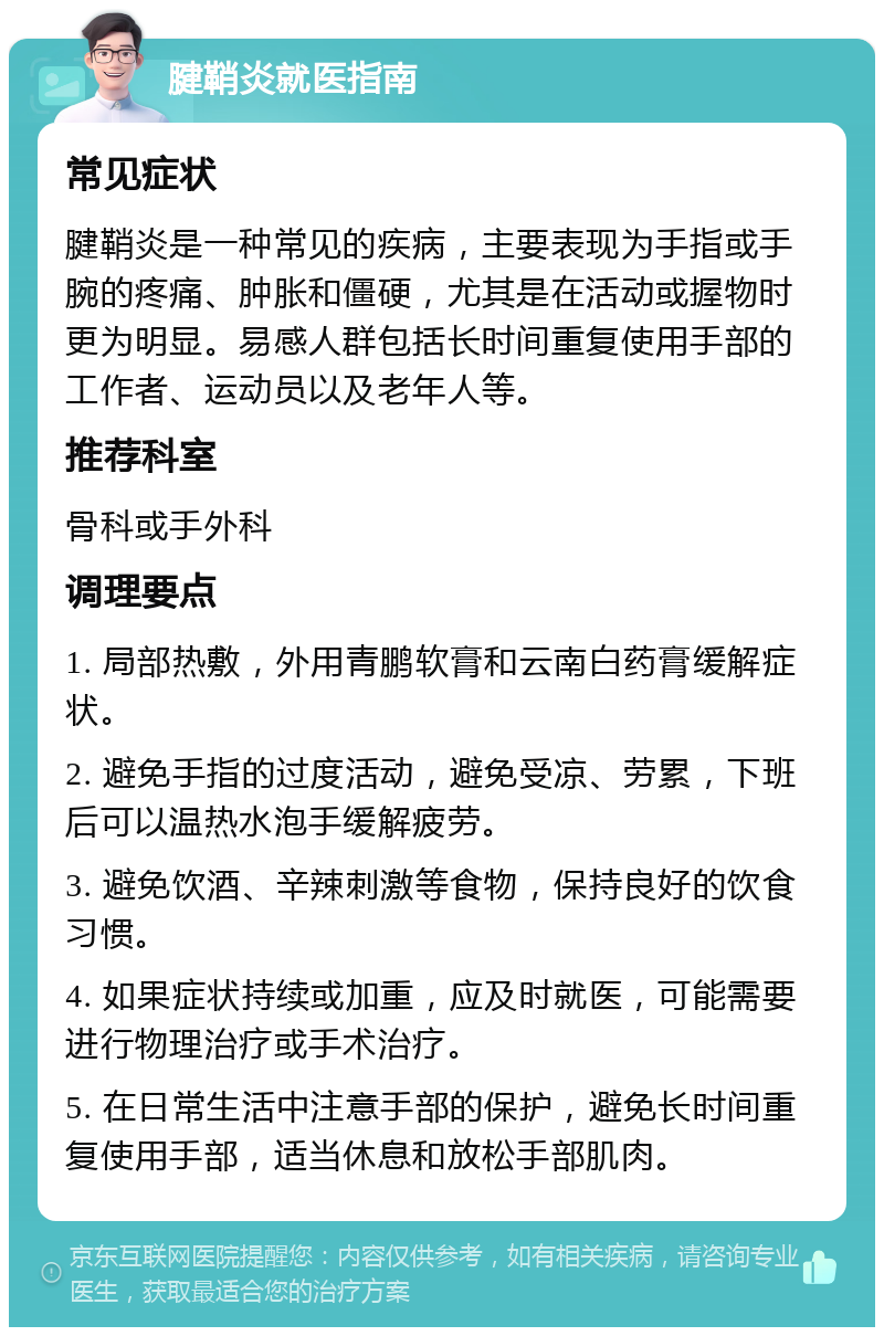 腱鞘炎就医指南 常见症状 腱鞘炎是一种常见的疾病，主要表现为手指或手腕的疼痛、肿胀和僵硬，尤其是在活动或握物时更为明显。易感人群包括长时间重复使用手部的工作者、运动员以及老年人等。 推荐科室 骨科或手外科 调理要点 1. 局部热敷，外用青鹏软膏和云南白药膏缓解症状。 2. 避免手指的过度活动，避免受凉、劳累，下班后可以温热水泡手缓解疲劳。 3. 避免饮酒、辛辣刺激等食物，保持良好的饮食习惯。 4. 如果症状持续或加重，应及时就医，可能需要进行物理治疗或手术治疗。 5. 在日常生活中注意手部的保护，避免长时间重复使用手部，适当休息和放松手部肌肉。