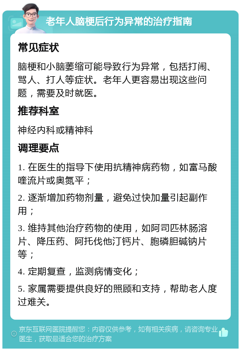 老年人脑梗后行为异常的治疗指南 常见症状 脑梗和小脑萎缩可能导致行为异常，包括打闹、骂人、打人等症状。老年人更容易出现这些问题，需要及时就医。 推荐科室 神经内科或精神科 调理要点 1. 在医生的指导下使用抗精神病药物，如富马酸喹流片或奥氮平； 2. 逐渐增加药物剂量，避免过快加量引起副作用； 3. 维持其他治疗药物的使用，如阿司匹林肠溶片、降压药、阿托伐他汀钙片、胞磷胆碱钠片等； 4. 定期复查，监测病情变化； 5. 家属需要提供良好的照顾和支持，帮助老人度过难关。