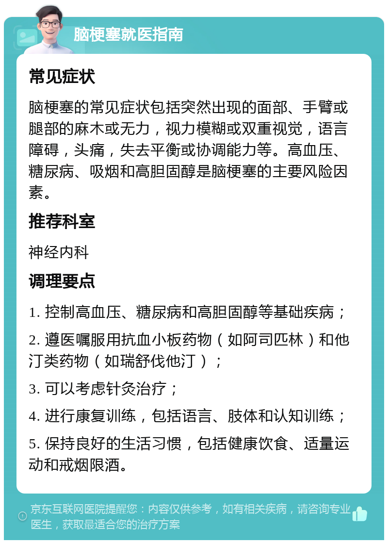 脑梗塞就医指南 常见症状 脑梗塞的常见症状包括突然出现的面部、手臂或腿部的麻木或无力，视力模糊或双重视觉，语言障碍，头痛，失去平衡或协调能力等。高血压、糖尿病、吸烟和高胆固醇是脑梗塞的主要风险因素。 推荐科室 神经内科 调理要点 1. 控制高血压、糖尿病和高胆固醇等基础疾病； 2. 遵医嘱服用抗血小板药物（如阿司匹林）和他汀类药物（如瑞舒伐他汀）； 3. 可以考虑针灸治疗； 4. 进行康复训练，包括语言、肢体和认知训练； 5. 保持良好的生活习惯，包括健康饮食、适量运动和戒烟限酒。