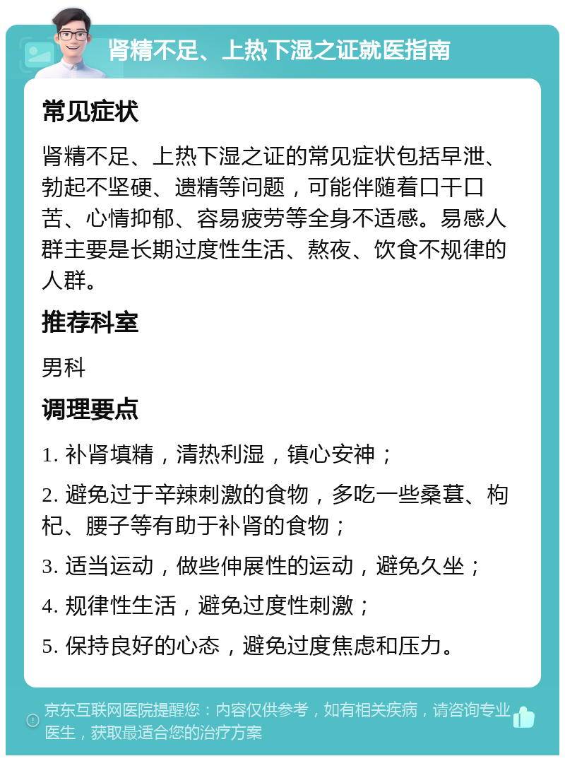 肾精不足、上热下湿之证就医指南 常见症状 肾精不足、上热下湿之证的常见症状包括早泄、勃起不坚硬、遗精等问题，可能伴随着口干口苦、心情抑郁、容易疲劳等全身不适感。易感人群主要是长期过度性生活、熬夜、饮食不规律的人群。 推荐科室 男科 调理要点 1. 补肾填精，清热利湿，镇心安神； 2. 避免过于辛辣刺激的食物，多吃一些桑葚、枸杞、腰子等有助于补肾的食物； 3. 适当运动，做些伸展性的运动，避免久坐； 4. 规律性生活，避免过度性刺激； 5. 保持良好的心态，避免过度焦虑和压力。