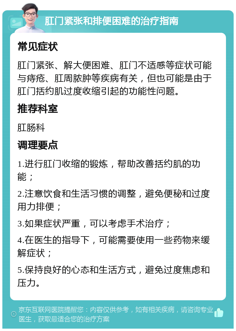 肛门紧张和排便困难的治疗指南 常见症状 肛门紧张、解大便困难、肛门不适感等症状可能与痔疮、肛周脓肿等疾病有关，但也可能是由于肛门括约肌过度收缩引起的功能性问题。 推荐科室 肛肠科 调理要点 1.进行肛门收缩的锻炼，帮助改善括约肌的功能； 2.注意饮食和生活习惯的调整，避免便秘和过度用力排便； 3.如果症状严重，可以考虑手术治疗； 4.在医生的指导下，可能需要使用一些药物来缓解症状； 5.保持良好的心态和生活方式，避免过度焦虑和压力。