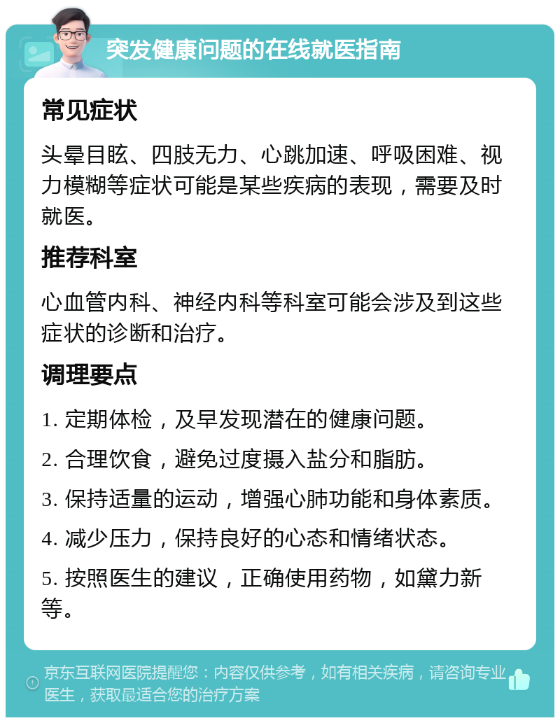 突发健康问题的在线就医指南 常见症状 头晕目眩、四肢无力、心跳加速、呼吸困难、视力模糊等症状可能是某些疾病的表现，需要及时就医。 推荐科室 心血管内科、神经内科等科室可能会涉及到这些症状的诊断和治疗。 调理要点 1. 定期体检，及早发现潜在的健康问题。 2. 合理饮食，避免过度摄入盐分和脂肪。 3. 保持适量的运动，增强心肺功能和身体素质。 4. 减少压力，保持良好的心态和情绪状态。 5. 按照医生的建议，正确使用药物，如黛力新等。