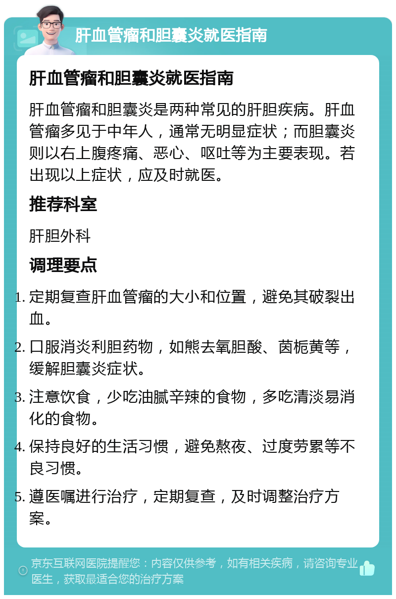 肝血管瘤和胆囊炎就医指南 肝血管瘤和胆囊炎就医指南 肝血管瘤和胆囊炎是两种常见的肝胆疾病。肝血管瘤多见于中年人，通常无明显症状；而胆囊炎则以右上腹疼痛、恶心、呕吐等为主要表现。若出现以上症状，应及时就医。 推荐科室 肝胆外科 调理要点 定期复查肝血管瘤的大小和位置，避免其破裂出血。 口服消炎利胆药物，如熊去氧胆酸、茵栀黄等，缓解胆囊炎症状。 注意饮食，少吃油腻辛辣的食物，多吃清淡易消化的食物。 保持良好的生活习惯，避免熬夜、过度劳累等不良习惯。 遵医嘱进行治疗，定期复查，及时调整治疗方案。