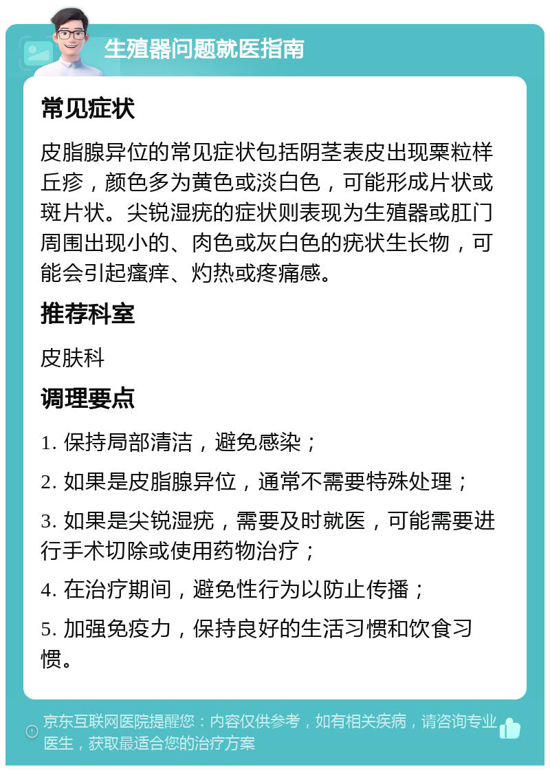 生殖器问题就医指南 常见症状 皮脂腺异位的常见症状包括阴茎表皮出现粟粒样丘疹，颜色多为黄色或淡白色，可能形成片状或斑片状。尖锐湿疣的症状则表现为生殖器或肛门周围出现小的、肉色或灰白色的疣状生长物，可能会引起瘙痒、灼热或疼痛感。 推荐科室 皮肤科 调理要点 1. 保持局部清洁，避免感染； 2. 如果是皮脂腺异位，通常不需要特殊处理； 3. 如果是尖锐湿疣，需要及时就医，可能需要进行手术切除或使用药物治疗； 4. 在治疗期间，避免性行为以防止传播； 5. 加强免疫力，保持良好的生活习惯和饮食习惯。